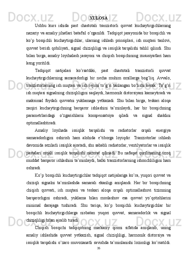 XULOSA
Ushbu   kurs   ishida   past   chastotali   tranzistorli   quvvat   kuchaytirgichlarning
nazariy va amaliy jihatlari batafsil o’rganildi. Tadqiqot jarayonida bir bosqichli va
ko’p   bosqichli   kuchaytirgichlar,   ularning   ishlash   prinsiplari,   ish   nuqtasi   tanlovi,
quvvat berish qobiliyati, signal  chiziqliligi va issiqlik tarqalishi tahlil qilindi. Shu
bilan birga, amaliy  loyihalash  jarayoni  va chiqish  bosqichining xususiyatlari  ham
keng yoritildi.
Tadqiqot   natijalari   ko’rsatdiki,   past   chastotali   tranzistorli   quvvat
kuchaytirgichlarning   samaradorligi   bir   necha   muhim   omillarga   bog’liq.   Avvalo,
tranzistorlarning ish nuqtasi  va ish rejimi to’g’ri tanlangan bo’lishi  kerak. To’g’ri
ish nuqtasi signalning chiziqliligini saqlaydi, harmonik distorsiyani kamaytiradi va
maksimal   foydali   quvvatni   yuklamaga   yetkazadi.   Shu   bilan   birga,   teskari   aloqa
zanjiri   kuchaytirgichning   barqaror   ishlashini   ta’minlaydi,   har   bir   bosqichning
parametrlaridagi   o’zgarishlarni   kompensatsiya   qiladi   va   signal   shaklini
optimallashtiradi.
Amaliy   loyihada   issiqlik   tarqalishi   va   radiatorlar   orqali   energiya
samaradorligini   oshirish   ham   alohida   e’tiborga   loyiqdir.   Tranzistorlar   ishlash
davomida sezilarli issiqlik ajratadi, shu sababli radiatorlar, ventilyatorlar va issiqlik
pastalari   orqali   issiqlik   tarqalishi   nazorat   qilinadi.   Bu   nafaqat   qurilmaning   uzoq
muddat barqaror ishlashini ta’minlaydi, balki tranzistorlarning ishonchliligini ham
oshiradi.
Ko’p bosqichli kuchaytirgichlar tadqiqot natijalariga ko’ra, yuqori quvvat  va
chiziqli   signalni   ta’minlashda   samarali   ekanligi   aniqlandi.   Har   bir   bosqichning
chiqish   quvvati,   ish   nuqtasi   va   teskari   aloqa   orqali   optimallashuvi   tizimning
barqarorligini   oshiradi,   yuklama   bilan   moslashuv   esa   quvvat   yo’qotishlarini
minimal   darajaga   tushiradi.   Shu   tariqa,   ko’p   bosqichli   kuchaytirgichlar   bir
bosqichli   kuchaytirgichlarga   nisbatan   yuqori   quvvat,   samaradorlik   va   signal
chiziqliligi bilan ajralib turadi.
Chiqish   bosqichi   tadqiqotning   markaziy   qismi   sifatida   aniqlanib,   uning
amaliy   ishlashida   quvvat   yetkazish,   signal   chiziqliligi,   harmonik   distorsiya   va
issiqlik   tarqalishi   o’zaro   muvozanatli   ravishda   ta’minlanishi   lozimligi   ko’rsatildi.
35 