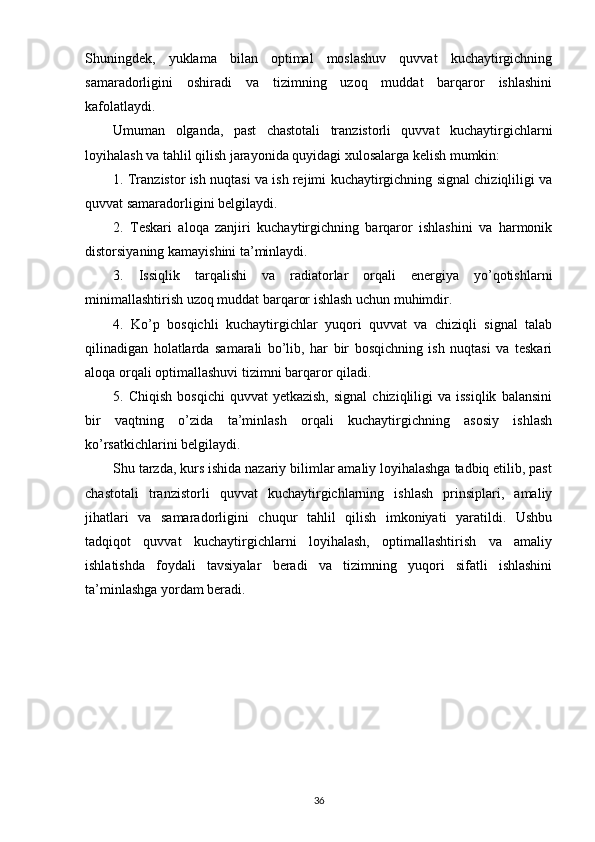 Shuningdek,   yuklama   bilan   optimal   moslashuv   quvvat   kuchaytirgichning
samaradorligini   oshiradi   va   tizimning   uzoq   muddat   barqaror   ishlashini
kafolatlaydi.
Umuman   olganda,   past   chastotali   tranzistorli   quvvat   kuchaytirgichlarni
loyihalash va tahlil qilish jarayonida quyidagi xulosalarga kelish mumkin:
1. Tranzistor ish nuqtasi va ish rejimi kuchaytirgichning signal chiziqliligi va
quvvat samaradorligini belgilaydi.
2.   Teskari   aloqa   zanjiri   kuchaytirgichning   barqaror   ishlashini   va   harmonik
distorsiyaning kamayishini ta’minlaydi.
3.   Issiqlik   tarqalishi   va   radiatorlar   orqali   energiya   yo’qotishlarni
minimallashtirish uzoq muddat barqaror ishlash uchun muhimdir.
4.   Ko’p   bosqichli   kuchaytirgichlar   yuqori   quvvat   va   chiziqli   signal   talab
qilinadigan   holatlarda   samarali   bo’lib,   har   bir   bosqichning   ish   nuqtasi   va   teskari
aloqa orqali optimallashuvi tizimni barqaror qiladi.
5.  Chiqish   bosqichi  quvvat  yetkazish,   signal  chiziqliligi  va  issiqlik  balansini
bir   vaqtning   o’zida   ta’minlash   orqali   kuchaytirgichning   asosiy   ishlash
ko’rsatkichlarini belgilaydi.
Shu tarzda, kurs ishida nazariy bilimlar amaliy loyihalashga tadbiq etilib, past
chastotali   tranzistorli   quvvat   kuchaytirgichlarning   ishlash   prinsiplari,   amaliy
jihatlari   va   samaradorligini   chuqur   tahlil   qilish   imkoniyati   yaratildi.   Ushbu
tadqiqot   quvvat   kuchaytirgichlarni   loyihalash,   optimallashtirish   va   amaliy
ishlatishda   foydali   tavsiyalar   beradi   va   tizimning   yuqori   sifatli   ishlashini
ta’minlashga yordam beradi.
36 