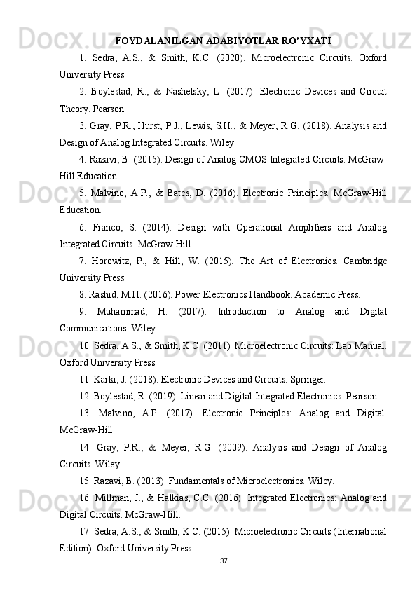 FOYDALANILGAN ADABIYOTLAR RO’YXATI
1.   Sedra,   A.S.,   &   Smith,   K.C.   (2020).   Microelectronic   Circuits.   Oxford
University Press.
2.   Boylestad,   R.,   &   Nashelsky,   L.   (2017).   Electronic   Devices   and   Circuit
Theory. Pearson.
3. Gray, P.R., Hurst, P.J., Lewis, S.H., & Meyer, R.G. (2018). Analysis and
Design of Analog Integrated Circuits. Wiley.
4. Razavi, B. (2015). Design of Analog CMOS Integrated Circuits. McGraw-
Hill Education.
5.   Malvino,   A.P.,   &   Bates,   D.   (2016).   Electronic   Principles.   McGraw-Hill
Education.
6.   Franco,   S.   (2014).   Design   with   Operational   Amplifiers   and   Analog
Integrated Circuits. McGraw-Hill.
7.   Horowitz,   P.,   &   Hill,   W.   (2015).   The   Art   of   Electronics.   Cambridge
University Press.
8. Rashid, M.H. (2016). Power Electronics Handbook. Academic Press.
9.   Muhammad,   H.   (2017).   Introduction   to   Analog   and   Digital
Communications. Wiley.
10. Sedra, A.S., & Smith, K.C. (2011). Microelectronic Circuits: Lab Manual.
Oxford University Press.
11. Karki, J. (2018). Electronic Devices and Circuits. Springer.
12. Boylestad, R. (2019). Linear and Digital Integrated Electronics. Pearson.
13.   Malvino,   A.P.   (2017).   Electronic   Principles:   Analog   and   Digital.
McGraw-Hill.
14.   Gray,   P.R.,   &   Meyer,   R.G.   (2009).   Analysis   and   Design   of   Analog
Circuits. Wiley.
15. Razavi, B. (2013). Fundamentals of Microelectronics. Wiley.
16. Millman, J.,  &  Halkias, C.C.  (2016). Integrated Electronics:  Analog and
Digital Circuits. McGraw-Hill.
17. Sedra, A.S., & Smith, K.C. (2015). Microelectronic Circuits (International
Edition). Oxford University Press.
37 