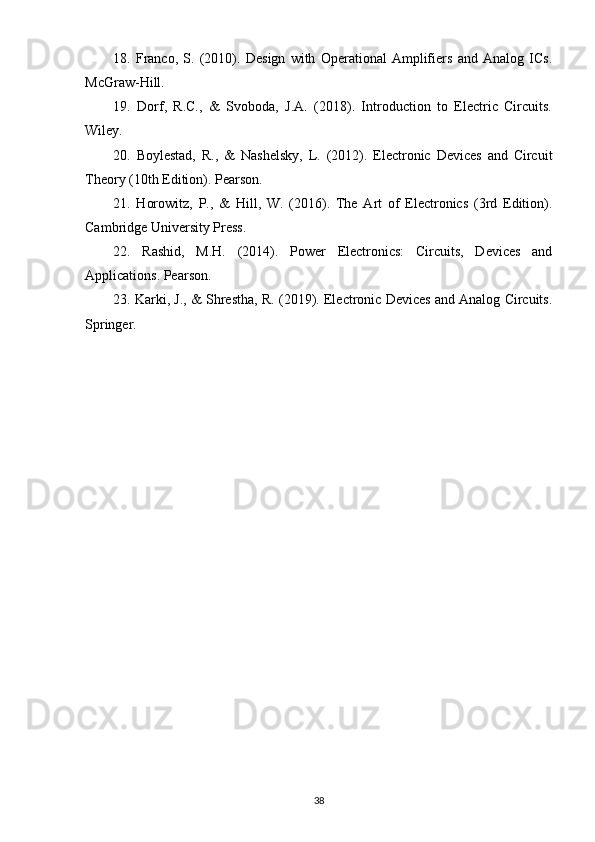 18.   Franco,   S.   (2010).   Design   with   Operational   Amplifiers   and   Analog   ICs.
McGraw-Hill.
19.   Dorf,   R.C.,   &   Svoboda,   J.A.   (2018).   Introduction   to   Electric   Circuits.
Wiley.
20.   Boylestad,   R.,   &   Nashelsky,   L.   (2012).   Electronic   Devices   and   Circuit
Theory (10th Edition). Pearson.
21.   Horowitz,   P.,   &   Hill,   W.   (2016).   The   Art   of   Electronics   (3rd   Edition).
Cambridge University Press.
22.   Rashid,   M.H.   (2014).   Power   Electronics:   Circuits,   Devices   and
Applications. Pearson.
23. Karki, J., & Shrestha, R. (2019). Electronic Devices and Analog Circuits.
Springer.
38 