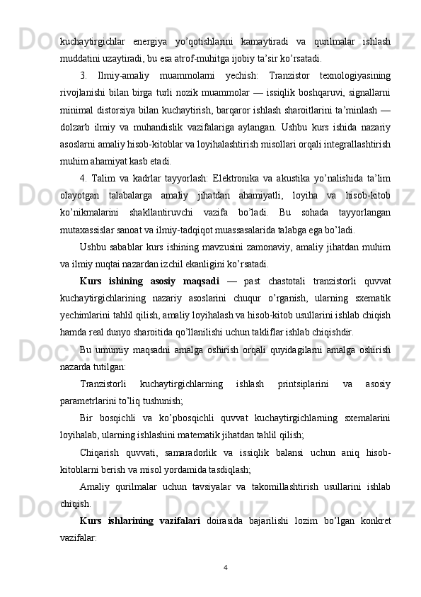 kuchaytirgichlar   energiya   yo’qotishlarini   kamaytiradi   va   qurilmalar   ishlash
muddatini uzaytiradi, bu esa atrof-muhitga ijobiy ta’sir ko’rsatadi.
3.   Ilmiy-amaliy   muammolarni   yechish:   Tranzistor   texnologiyasining
rivojlanishi   bilan   birga   turli   nozik  muammolar   —   issiqlik   boshqaruvi,   signallarni
minimal  distorsiya bilan kuchaytirish, barqaror  ishlash sharoitlarini ta’minlash —
dolzarb   ilmiy   va   muhandislik   vazifalariga   aylangan.   Ushbu   kurs   ishida   nazariy
asoslarni amaliy hisob-kitoblar va loyihalashtirish misollari orqali integrallashtirish
muhim ahamiyat kasb etadi.
4.   Talim   va   kadrlar   tayyorlash:   Elektronika   va   akustika   yo’nalishida   ta’lim
olayotgan   talabalarga   amaliy   jihatdan   ahamiyatli,   loyiha   va   hisob-kitob
ko’nikmalarini   shakllantiruvchi   vazifa   bo’ladi.   Bu   sohada   tayyorlangan
mutaxassislar sanoat va ilmiy-tadqiqot muassasalarida talabga ega bo’ladi.
Ushbu   sabablar   kurs   ishining   mavzusini   zamonaviy,   amaliy   jihatdan   muhim
va ilmiy nuqtai nazardan izchil ekanligini ko’rsatadi.
Kurs   ishining   asosiy   maqsadi   —   past   chastotali   tranzistorli   quvvat
kuchaytirgichlarining   nazariy   asoslarini   chuqur   o’rganish,   ularning   sxematik
yechimlarini tahlil qilish, amaliy loyihalash va hisob-kitob usullarini ishlab chiqish
hamda real dunyo sharoitida qo’llanilishi uchun takliflar ishlab chiqishdir.
Bu   umumiy   maqsadni   amalga   oshirish   orqali   quyidagilarni   amalga   oshirish
nazarda tutilgan:
Tranzistorli   kuchaytirgichlarning   ishlash   printsiplarini   va   asosiy
parametrlarini to’liq tushunish;
Bir   bosqichli   va   ko’pbosqichli   quvvat   kuchaytirgichlarning   sxemalarini
loyihalab, ularning ishlashini matematik jihatdan tahlil qilish;
Chiqarish   quvvati,   samaradorlik   va   issiqlik   balansi   uchun   aniq   hisob-
kitoblarni berish va misol yordamida tasdiqlash;
Amaliy   qurilmalar   uchun   tavsiyalar   va   takomillashtirish   usullarini   ishlab
chiqish.
Kurs   ishlari ning   vazifalari   doirasida   bajarilishi   lozim   bo ’ lgan   konkret
vazifalar:
4 
