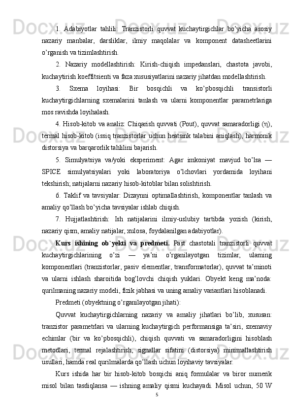 1.   Adabiyotlar   tahlili:   Tranzistorli   quvvat   kuchaytirgichlar   bo’yicha   asosiy
nazariy   manbalar,   darsliklar,   ilmiy   maqolalar   va   komponent   datasheetlarini
o’rganish va tizimlashtirish.
2.   Nazariy   modellashtirish:   Kirish-chiqish   impedanslari,   chastota   javobi,
kuchaytirish koeffitsienti va faza xususiyatlarini nazariy jihatdan modellashtirish.
3.   Sxema   loyihasi:   Bir   bosqichli   va   ko’pbosqichli   transistorli
kuchaytirgichlarning   sxemalarini   tanlash   va   ularni   komponentlar   parametrlariga
mos ravishda loyihalash.
4. Hisob-kitob va analiz: Chiqarish quvvati (Pout), quvvat samaradorligi (η),
termal  hisob-kitob (issiq tranzistorlar uchun heatsink talabini aniqlash), harmonik
distorsiya va barqarorlik tahlilini bajarish.
5.   Simulyatsiya   va/yoki   eksperiment:   Agar   imkoniyat   mavjud   bo’lsa   —
SPICE   simulyatsiyalari   yoki   laboratoriya   o’lchovlari   yordamida   loyihani
tekshirish; natijalarni nazariy hisob-kitoblar bilan solishtirish.
6.   Taklif   va   tavsiyalar:   Dizaynni   optimallashtirish,   komponentlar   tanlash   va
amaliy qo’llash bo’yicha tavsiyalar ishlab chiqish.
7.   Hujjatlashtirish:   Ish   natijalarini   ilmiy-uslubiy   tartibda   yozish   (kirish,
nazariy qism, amaliy natijalar, xulosa, foydalanilgan adabiyotlar).
Kurs   ishining   ob`yekti   va   predmeti.   Past   chastotali   tranzistorli   quvvat
kuchaytirgichlarining   o’zi   —   ya’ni   o’rganilayotgan   tizimlar,   ularning
komponentlari  (tranzistorlar, pasiv  elementlar, transformatorlar), quvvat  ta’minoti
va   ularni   ishlash   sharoitida   bog’lovchi   chiqish   yuklari.   Obyekt   keng   ma’noda:
qurilmaning nazariy modeli, fizik jabhasi va uning amaliy variantlari hisoblanadi.
Predmeti (obyektning o’rganilayotgan jihati):
Quvvat   kuchaytirgichlarning   nazariy   va   amaliy   jihatlari   bo’lib,   xususan:
tranzistor   parametrlari   va   ularning   kuchaytirgich   performansiga   ta’siri,   sxemaviy
echimlar   (bir   va   ko’pbosqichli),   chiqish   quvvati   va   samaradorligini   hisoblash
metodlari,   termal   rejalashtirish,   signallar   sifatini   (distorsiya)   minimallashtirish
usullari, hamda real qurilmalarda qo’llash uchun loyihaviy tavsiyalar.
Kurs   ishida   har   bir   hisob-kitob   bosqichi   aniq   formulalar   va   biror   numerik
misol   bilan   tasdiqlansa   —   ishning   amaliy   qismi   kuchayadi.   Misol   uchun,   50   W
5 
