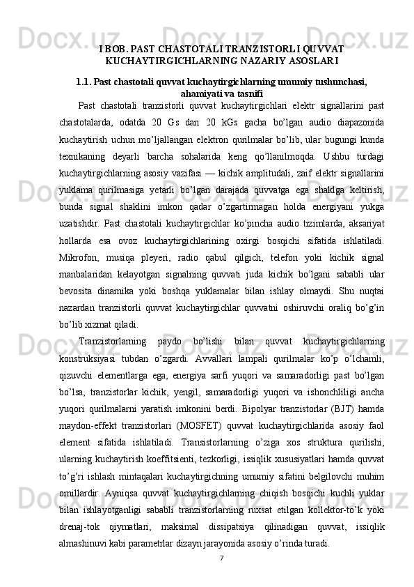 I BOB. PAST CHASTOTALI TRANZISTORLI QUVVAT
KUCHAYTIRGICHLARNING NAZARIY ASOSLARI
1.1. Past chastotali quvvat kuchaytirgichlarning umumiy tushunchasi,
ahamiyati va tasnifi
Past   chastotali   tranzistorli   quvvat   kuchaytirgichlari   elektr   signallarini   past
chastotalarda,   odatda   20   Gs   dan   20   kGs   gacha   bo’lgan   audio   diapazonida
kuchaytirish   uchun   mo’ljallangan   elektron   qurilmalar   bo’lib,   ular   bugungi   kunda
texnikaning   deyarli   barcha   sohalarida   keng   qo’llanilmoqda.   Ushbu   turdagi
kuchaytirgichlarning   asosiy   vazifasi   —   kichik  amplitudali,   zaif   elektr   signallarini
yuklama   qurilmasiga   yetarli   bo’lgan   darajada   quvvatga   ega   shaklga   keltirish,
bunda   signal   shaklini   imkon   qadar   o’zgartirmagan   holda   energiyani   yukga
uzatishdir.   Past   chastotali   kuchaytirgichlar   ko’pincha   audio   tizimlarda,   aksariyat
hollarda   esa   ovoz   kuchaytirgichlarining   oxirgi   bosqichi   sifatida   ishlatiladi.
Mikrofon,   musiqa   pleyeri,   radio   qabul   qilgich,   telefon   yoki   kichik   signal
manbalaridan   kelayotgan   signalning   quvvati   juda   kichik   bo’lgani   sababli   ular
bevosita   dinamika   yoki   boshqa   yuklamalar   bilan   ishlay   olmaydi.   Shu   nuqtai
nazardan   tranzistorli   quvvat   kuchaytirgichlar   quvvatni   oshiruvchi   oraliq   bo’g’in
bo’lib xizmat qiladi.
Tranzistorlarning   paydo   bo’lishi   bilan   quvvat   kuchaytirgichlarning
konstruksiyasi   tubdan   o’zgardi.   Avvallari   lampali   qurilmalar   ko’p   o’lchamli,
qizuvchi   elementlarga   ega,   energiya   sarfi   yuqori   va   samaradorligi   past   bo’lgan
bo’lsa,   tranzistorlar   kichik,   yengil,   samaradorligi   yuqori   va   ishonchliligi   ancha
yuqori   qurilmalarni   yaratish   imkonini   berdi.   Bipolyar   tranzistorlar   (BJT)   hamda
maydon-effekt   tranzistorlari   (MOSFET)   quvvat   kuchaytirgichlarida   asosiy   faol
element   sifatida   ishlatiladi.   Transistorlarning   o’ziga   xos   struktura   qurilishi,
ularning   kuchaytirish   koeffitsienti,   tezkorligi,   issiqlik   xususiyatlari   hamda   quvvat
to’g’ri   ishlash   mintaqalari   kuchaytirgichning   umumiy   sifatini   belgilovchi   muhim
omillardir.   Ayniqsa   quvvat   kuchaytirgichlarning   chiqish   bosqichi   kuchli   yuklar
bilan   ishlayotganligi   sababli   tranzistorlarning   ruxsat   etilgan   kollektor-to’k   yoki
drenaj-tok   qiymatlari,   maksimal   dissipatsiya   qilinadigan   quvvat,   issiqlik
almashinuvi kabi parametrlar dizayn jarayonida asosiy o’rinda turadi.
7 