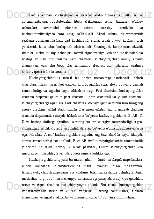 Past   chastotali   kuchaytirgichlar   nafaqat   audio   tizimlarda,   balki   sanoat
avtomatizatsiyasi,   robototexnika,   tibbiy   elektronika,   sensor   tizimlari,   o’lchov
uskunalari,   avtomobil   elektron   sistemi,   maishiy   texnikalar   va
telekommunikatsiyada   ham   keng   qo’llaniladi.   Misol   uchun,   elektromexanik
relelarni   boshqarishda   ham   past   kuchlanishli   signal   orqali   quvvat   kuchaytirgich
yordamida   katta   tokni   boshqarish   talab   etiladi.   Shuningdek,   kompressor,   akustik
tizimlar,   elektr   musiqa   asboblari,   ovozli   signalizatsiya,   eshitish   moslamalari   va
boshqa   ko’plab   qurilmalarda   past   chastotali   kuchaytirgichlar   asosiy   amaliy
ahamiyatga   ega.   Shu   bois,   ular   zamonaviy   elektron   qurilmalarning   ajralmas
tarkibiy qismi sifatida qaraladi.
Kuchaytirgichlarning   tasnifi   bir   nechta   mezonlarga   asoslanadi:   ishlash
chastotasi, ishlash tarzi, faol element  turi, bosqichlar soni, elektr quvvatni uzatish
samaradorligi   va   signalni   qayta   ishlash   prinsipi.   Past   chastotali   kuchaytirgichlar
chastota   diapazoniga   ko’ra   past   chastotali,   o’rta   chastotali   va   yuqori   chastotali
kuchaytirgichlarga ajratiladi. Past chastotali kuchaytirgichlar ushbu tasnifning eng
asosiy   guruhini   tashkil   etadi,   chunki   ular   inson   eshitish   tizimi   qamrab   oladigan
chastota diapazonida ishlaydi. Ishlash tarzi bo’yicha kuchaytirgichlar A, B, AB, C,
D   va   boshqa   sinflarga   ajratiladi,   ularning   har   biri   energiya   samaradorligi,   signal
chiziqliligi, issiqlik chiqishi va buzilish darajasi bo’yicha o’ziga xos xususiyatlarga
ega.   Masalan,   A-sinf   kuchaytirgichlari   signalni   eng   toza   shaklda   qayta   tiklaydi,
ammo samaradorligi   past   bo’ladi;   B  va AB  sinf   kuchaytirgichlarida  samaradorlik
yuqoriroq   bo’lsa-da,   chiziqlilik   biroz   pasayadi;   D-sinf   kuchaytirgichlari   esa
impulsli rejimda ishlaydi va juda yuqori samaradorlikka ega.
Kuchaytirgichlarning yana bir muhim jihati — kirish va chiqish impedanslari.
Kirish   impedansi   kuchaytirgichning   signal   manbasi   bilan   moslashuvini
ta’minlaydi,   chiqish   impedansi   esa   yuklama   bilan   moslashuvni   belgilaydi.   Agar
moslashuv to’g’ri bo’lmasa, energiya samaradorligi pasayadi, issiqlik yo’qotishlari
ortadi   va   signal   shaklida   buzilishlar   paydo   bo’ladi.   Shu   sababli   kuchaytirgichlar
konstruksiyasida   kirish   va   chiqish   zanjirlari,   ularning   qarshiliklari,   filtrlash
elementlari va signal shakllantiruvchi komponentlar to’g’ri tanlanishi muhimdir.
8 