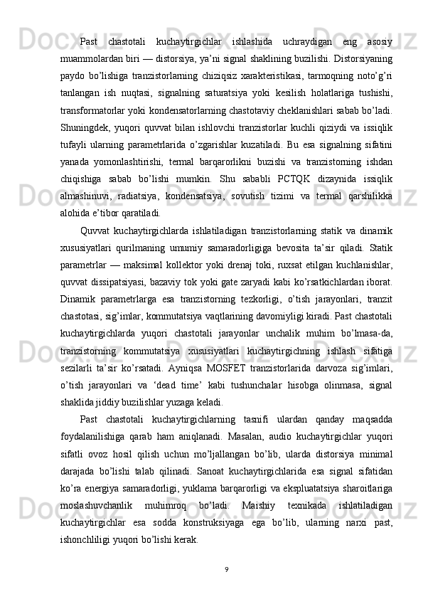 Past   chastotali   kuchaytirgichlar   ishlashida   uchraydigan   eng   asosiy
muammolardan biri — distorsiya, ya’ni signal shaklining buzilishi. Distorsiyaning
paydo   bo’lishiga   tranzistorlarning   chiziqsiz   xarakteristikasi,   tarmoqning   noto’g’ri
tanlangan   ish   nuqtasi,   signalning   saturatsiya   yoki   kesilish   holatlariga   tushishi,
transformatorlar yoki kondensatorlarning chastotaviy cheklanishlari sabab bo’ladi.
Shuningdek,   yuqori   quvvat   bilan   ishlovchi   tranzistorlar   kuchli   qiziydi   va   issiqlik
tufayli   ularning   parametrlarida   o’zgarishlar   kuzatiladi.   Bu   esa   signalning   sifatini
yanada   yomonlashtirishi,   termal   barqarorlikni   buzishi   va   tranzistorning   ishdan
chiqishiga   sabab   bo’lishi   mumkin.   Shu   sababli   PCTQK   dizaynida   issiqlik
almashinuvi,   radiatsiya,   kondensatsiya,   sovutish   tizimi   va   termal   qarshilikka
alohida e’tibor qaratiladi.
Quvvat   kuchaytirgichlarda   ishlatiladigan   tranzistorlarning   statik   va   dinamik
xususiyatlari   qurilmaning   umumiy   samaradorligiga   bevosita   ta’sir   qiladi.   Statik
parametrlar   —   maksimal   kollektor   yoki   drenaj   toki,   ruxsat   etilgan   kuchlanishlar,
quvvat dissipatsiyasi,  bazaviy tok yoki gate zaryadi kabi ko’rsatkichlardan iborat.
Dinamik   parametrlarga   esa   tranzistorning   tezkorligi,   o’tish   jarayonlari,   tranzit
chastotasi, sig’imlar, kommutatsiya vaqtlarining davomiyligi kiradi. Past chastotali
kuchaytirgichlarda   yuqori   chastotali   jarayonlar   unchalik   muhim   bo’lmasa-da,
tranzistorning   kommutatsiya   xususiyatlari   kuchaytirgichning   ishlash   sifatiga
sezilarli   ta’sir   ko’rsatadi.   Ayniqsa   MOSFET   tranzistorlarida   darvoza   sig’imlari,
o’tish   jarayonlari   va   ‘dead   time’   kabi   tushunchalar   hisobga   olinmasa,   signal
shaklida jiddiy buzilishlar yuzaga keladi.
Past   chastotali   kuchaytirgichlarning   tasnifi   ulardan   qanday   maqsadda
foydalanilishiga   qarab   ham   aniqlanadi.   Masalan,   audio   kuchaytirgichlar   yuqori
sifatli   ovoz   hosil   qilish   uchun   mo’ljallangan   bo’lib,   ularda   distorsiya   minimal
darajada   bo’lishi   talab   qilinadi.   Sanoat   kuchaytirgichlarida   esa   signal   sifatidan
ko’ra energiya samaradorligi, yuklama barqarorligi va ekspluatatsiya sharoitlariga
moslashuvchanlik   muhimroq   bo’ladi.   Maishiy   texnikada   ishlatiladigan
kuchaytirgichlar   esa   sodda   konstruksiyaga   ega   bo’lib,   ularning   narxi   past,
ishonchliligi yuqori bo’lishi kerak.
9 