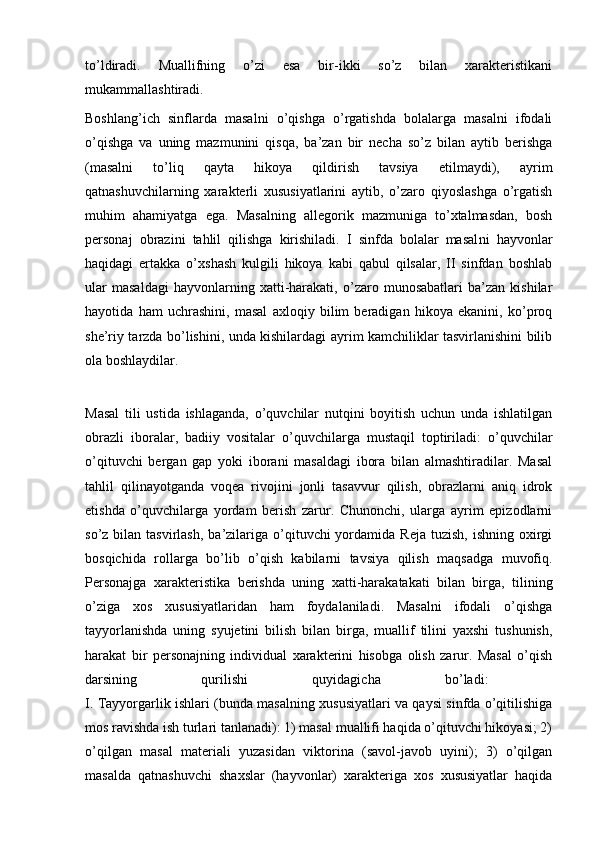 to’ldiradi.   Muallifning   o’zi   esa   bir-ikki   so’z   bilan   xarakteristikani
mukammallashtiradi. 
Boshlang’ich   sinflarda   masalni   o’qishga   o’rgatishda   bolalarga   masalni   ifodali
o’qishga   va   uning   mazmunini   qisqa,   ba’zan   bir   necha   so’z   bilan   aytib   berishga
(masalni   to’liq   qayta   hikoya   qildirish   tavsiya   etilmaydi),   ayrim
qatnashuvchilarning   xarakterli   xususiyatlarini   aytib,   o’zaro   qiyoslashga   o’rgatish
muhim   ahamiyatga   ega.   Masalning   allegorik   mazmuniga   to’xtalmasdan,   bosh
personaj   obrazini   tahlil   qilishga   kirishiladi.   I   sinfda   bolalar   masal ni   hayvonlar
haqidagi   ertakka   o’xshash   kulgili   hikoya   kabi   qabul   qilsalar,   II   sinfdan   boshlab
ular   masaldagi   hayvonlarning   xatti-harakati,   o’zaro   munosabatlari   ba’zan   kishilar
hayotida   ham   uchrashini,   masal   axloqiy   bilim   beradigan   hikoya   ekanini,   ko’proq
she’riy tarzda bo’lishini, unda kishilardagi ayrim kamchiliklar tasvirlanishini bilib
ola boshlaydilar.
Masal   tili   ustida   ishlaganda,   o’quvchilar   nutqini   boyitish   uchun   unda   ishlatilgan
obrazli   iboralar,   badiiy   vositalar   o’quvchilarga   mustaqil   toptiriladi:   o’quvchilar
o’qituvchi   bergan   gap   yoki   iborani   masaldagi   ibora   bilan   almashtiradilar.   Masal
tahlil   qilinayotganda   voqea   rivojini   jonli   tasavvur   qilish,   obrazlarni   aniq   idrok
etishda   o’quvchilarga   yordam   berish   zarur.   Chunonchi,   ularga   ayrim   epizodlarni
so’z  bilan  tasvirlash,  ba’zilariga o’qituvchi  yordamida  Reja  tuzish,  ishning  oxirgi
bosqichida   rollarga   bo’lib   o’qish   kabilarni   tavsiya   qilish   maqsadga   muvofiq.
Personajga   xarakteristika   berishda   uning   xatti-harakatakati   bilan   birga,   tilining
o’ziga   xos   xususiyatlaridan   ham   foydalaniladi.   Masalni   ifodali   o’qishga
tayyorlanishda   uning   syujetini   bilish   bilan   birga,   muallif   tilini   yaxshi   tushunish,
harakat   bir   personajning   individual   xarakterini   hisobga   olish   zarur.   Masal   o’qish
darsining   qurilishi   quyidagicha   bo’ladi:  
I. Tayyorgarlik ishlari (bunda masalning xususiyatlari va qaysi sinfda o’qitilishiga
mos ravishda ish turlari tanlanadi): 1) masal muallifi haqida o’qituvchi hikoyasi; 2)
o’qilgan   masal   materiali   yuzasidan   viktorina   (savol-javob   uyini);   3)   o’qilgan
masalda   qatnashuvchi   shaxslar   (hayvonlar)   xarakteriga   xos   xususiyatlar   haqida 