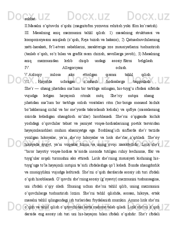 suhbat.  
II.Masalni o’qituvchi o’qishi (magnitofon yozuvini eshitish yoki film ko’rsatish).  
III.   Masalning   aniq   mazmunini   tahlil   qilish:   1)   masalning   strukturasi   va
kompozisiyasini aniqlash (o’qish, Reja tuzish va hakazo); 2) Qatnashuvchilarning
xatti-harakati,   fe’l-atvori   sabablarini,   xarakteriga   xos   xususiyatlarini   tushuntirish
(tanlab  o’qish,  so’z bilan va grafik rasm  chizish,  savollarga javob);  3)  Masalning
aniq   mazmunidan   kelib   chiqib   undagi   asosiy   fikrni   belgilash.  
IV.   Allegoriyani   ochish.  
V.Axloqiy   xulosa   aks   ettirilgan   qismni   tahlil   qilish.  
VI.   Hayotda   uchragan   o’xshash   hodisalarga   taqqoslash.  
She’r   —   ohang   jihatidan   ma’lum   bir   tartibga  solingan,   his-tuyg’u  ifodasi   sifatida
vujudga   kelgan   hayajonli   ritmik   nutq.   She’riy   nutqni   ohang  
jihatidan   ma’lum   bir   tartibga   solish   vositalari   ritm   (bir-biriga   monand   kichik
bo’laklarning   izchil   va   bir   me’yorda   takrorlanib   kelishi)   va   qofiya   (misralarning
oxirida   keladigan   ohangdosh   so’zlar)   hisoblanadi.   She’rni   o’qiganda   kichik
yoshdagi   o’quvchilar   tabiat   va   jamiyat   voqea-hodisalarining   poetik   tasviridan
hayajonlanishlari   muhim   ahamiyatga   ega.   Boshlang’ich   sinflarda   she’r   tarzida
yozilgan   hikoyalar,   ya’ni   she’riy   hikoyalar   va   lirik   she’rlar   o’qitiladi.   She’riy
hikoyada   syujet,   ya’ni   voqealar   tizimi   va   uning   rivoji   xarakterlidir.   Lirik   she’r
“biror   hayotiy   voqea-hodisa   ta’sirida   insonda   tutilgan   ruhiy   kechinma,   fikr   va
tuyg’ular   orqali   turmushni   aks   ettiradi.   Lirik   she’rning   xususiyati   kishining   his-
tuyg’uga to’la hayajonli nutqini ta’sirli ifodalashga qo’l keladi. Bunda ohangdorlik
va musiqiylikni   vujudga  keltiradi.  She’rni  o’qish  darslarida  asosiy   ish  turi   ifodali
o’qish hisoblanadi. O’quvchi she’rning asosiy (g’oyaviy) mazmunini tushunsagina,
uni   ifodali   o’qiy   oladi.   Shuning   uchun   she’rni   tahlil   qilib,   uning   mazmunini
o’quvchilarga   tushuntirish   lozim.   She’rni   tahlil   qilishda,   asosan,   hikoya,   ertak
masalni tahlil qilingandagi ish turlaridan foydalanish mumkin. Ammo lirik she’rni
o’qish va tahlil qilish o’qituvchidan katta mahorat talab qiladi. Lirik she’rni o’qish
darsida   eng   asosiy   ish   turi   uni   his-hayajon   bilan   ifodali   o’qishdir.   She’r   ifodali 