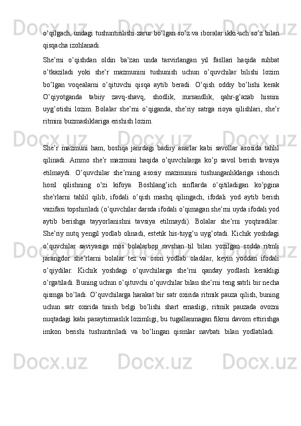 o’qilgach, undagi tushuntirilishi zarur bo’lgan so’z va iboralar ikki-uch so’z bilan
qisqacha izohlanadi. 
She’rni   o’qishdan   oldin   ba’zan   unda   tasvirlangan   yil   fasllari   haqida   suhbat
o’tkaziladi   yoki   she’r   mazmunini   tushunish   uchun   o’quvchilar   bilishi   lozim
bo’lgan   voqealarni   o’qituvchi   qisqa   aytib   beradi.   O’qish   oddiy   bo’lishi   kerak
O’qiyotganda   tabiiy   zavq-shavq,   shodlik,   xursandlik,   qahr-g’azab   hissini
uyg’otishi   lozim.   Bolalar   she’rni   o’qiganda,   she’riy   satrga   rioya   qilishlari,   she’r
ritmini buzmasliklariga erishish lozim.
She’r   mazmuni   ham,   boshqa   janrdagi   badiiy   asarlar   kabi   savollar   asosida   tahlil
qilinadi.   Ammo   she’r   mazmuni   haqida   o’quvchilarga   ko’p   savol   berish   tavsiya
etilmaydi.   O’quvchilar   she’rning   asosiy   mazmunini   tushunganliklariga   ishonch
hosil   qilishning   o’zi   kifoya.   Boshlang’ich   sinflarda   o’qitiladigan   ko’pgina
she’rlarni   tahlil   qilib,   ifodali   o’qish   mashq   qilingach,   ifodali   yod   aytib   berish
vazifasi topshiriladi (o’quvchilar darsda ifodali o’qimagan she’rni uyda ifodali yod
aytib   berishga   tayyorlanishni   tavsiya   etilmaydi).   Bolalar   she’rni   yoqtiradilar.
She’riy   nutq   yengil   yodlab   olinadi,   estetik   his-tuyg’u   uyg’otadi.   Kichik   yoshdagi
o’quvchilar   saviyasiga   mos   bolalarbop   ravshan   til   bilan   yozilgan   sodda   ritmli
jarangdor   she’rlarni   bolalar   tez   va   oson   yodlab   oladilar,   keyin   yoddan   ifodali
o’qiydilar.   Kichik   yoshdagi   o’quvchilarga   she’rni   qanday   yodlash   kerakligi
o’rgatiladi. Buning uchun o’qituvchi o’quvchilar bilan she’rni teng satrli bir necha
qismga bo’ladi. O’quvchilarga harakat bir satr oxirida ritmik pauza qilish, buning
uchun   satr   oxirida   tinish   belgi   bo’lishi   shart   emasligi,   ritmik   pauzada   ovozni
nuqtadagi kabi pasaytirmaslik lozimligi, bu tugallanmagan fikrni davom ettirishga
imkon   berishi   tushuntiriladi   va   bo’lingan   qismlar   navbati   bilan   yodlatiladi.   