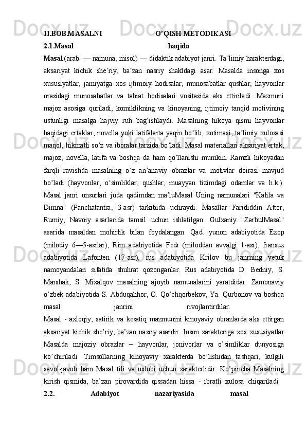 II.BOB.MASALNI   O’QISH   METODIKASI  
2.1.Masal   haqida  
Masal   (arab. — namuna, misol) — didaktik adabiyot janri. Ta limiy harakterdagi,ʼ
aksariyat   kichik   she riy,   ba zan   nasriy   shakldagi   asar.   Masalda   insonga   xos	
ʼ ʼ
xususiyatlar,   jamiyatga   xos   ijtimoiy   hodisalar,   munosabatlar   qushlar,   hayvonlar
orasidagi   munosabatlar   va   tabiat   hodisalari   vositasida   aks   ettiriladi.   Mazmuni
majoz   asosiga   quriladi,   komiklikning   va   kinoyaning,   ijtimoiy   tanqid   motivining
ustunligi   masalga   hajviy   ruh   bag ishlaydi.   Masalning   hikoya   qismi   hayvonlar	
ʻ
haqidagi ertaklar, novella yoki latifalarta yaqin bo lib, xotimasi, ta limiy xulosasi	
ʻ ʼ
maqol, hikmatli so z va iboralar tarzida bo ladi. Masal materiallari aksariyat ertak,	
ʻ ʻ
majoz,   novella,   latifa   va   boshqa   da   ham   qo llanishi   mumkin.   Ramzli   hikoyadan	
ʻ
farqli   ravishda   masalning   o z   an anaviy   obrazlar   va   motivlar   doirasi   mavjud	
ʻ ʼ
bo ladi   (hayvonlar,   o simliklar,   qushlar,   muayyan   tizimdagi   odamlar   va   h.k.).	
ʻ ʻ
Masal   janri   unsurlari   juda   qadimdan   ma luMasal   Uning   namunalari   "Kalila   va	
ʼ
Dimna"   (Panchatantra,   3-asr)   tarkibida   uchraydi.   Masallar   Farididdin   Attor,
Rumiy,   Navoiy   asarlarida   tamsil   uchun   ishlatilgan.   Gulxaniy   "ZarbulMasal"
asarida   masaldan   mohirlik   bilan   foydalangan.   Qad.   yunon   adabiyotida   Ezop
(milodiy   6—5-asrlar),   Rim   adabiyotida   Fedr   (miloddan   avvalgi   1-asr),   fransuz
adabiyotida   Lafonten   (17-asr),   rus   adabiyotida   Krilov   bu   janrning   yetuk
namoyandalari   sifatida   shuhrat   qozonganlar.   Rus   adabiyotida   D.   Bedniy,   S.
Marshak,   S.   Mixalqov   masalning   ajoyib   namunalarini   yaratdidar.   Zamonaviy
o zbek   adabiyotida  S.  Abduqahhor,  O.  Qo chqorbekov,  Ya.   Qurbonov  va  boshqa	
ʻ ʻ
masal   janrini   rivojlantirdilar.  
Masal   -   axloqiy,   satirik   va   kesatiq   mazmunini   kinoyaviy   obrazlarda   aks   ettirgan
aksariyat   kichik  she’riy,  ba’zan   nasriy   asardir.  Inson   xarakteriga   xos   xususiyatlar
Masalda   majoziy   obrazlar   −   hayvonlar,   jonivorlar   va   o’simliklar   dunyosiga
ko’chiriladi.   Timsollarning   kinoyaviy   xarakterda   bo’lishidan   tashqari,   kulgili
savol-javob   ham   Masal   tili   va   uslubi   uchun   xarakterlidir.   Ko’pincha   Masalning
kirish   qismida,   ba’zan   pirovardida   qissadan   hissa   -   ibratli   xulosa   chiqariladi.  
2.2.   Adabiyot   nazariyasida   masal   