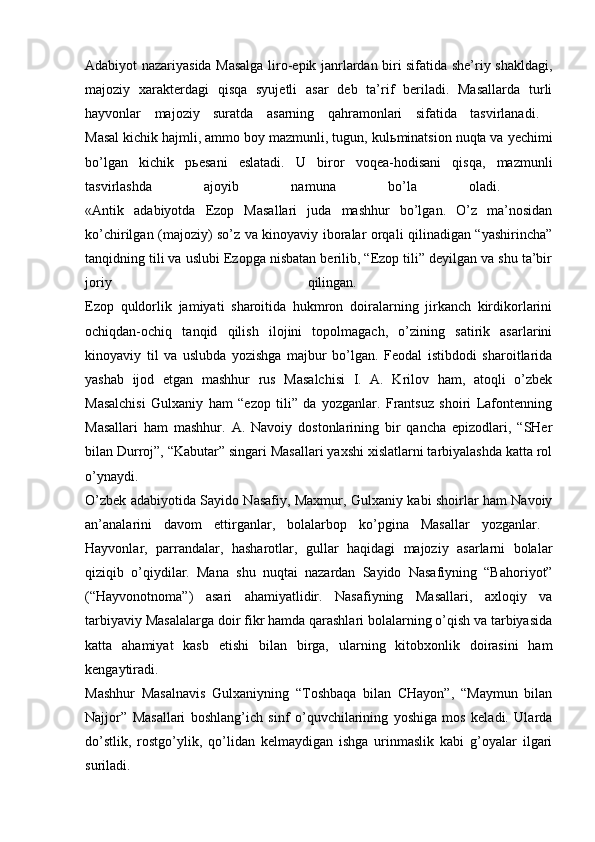 Adabiyot nazariyasida Masalga liro-epik janrlardan biri sifatida she’riy shakldagi,
majoziy   xarakterdagi   qisqa   syujetli   asar   deb   ta’rif   beriladi.   Masallarda   turli
hayvonlar   majoziy   suratda   asarning   qahramonlari   sifatida   tasvirlanadi.  
Masal kichik hajmli, ammo boy mazmunli, tugun, kul ь minatsion nuqta va yechimi
bo’lgan   kichik   p ь esani   eslatadi.   U   biror   voqea-hodisani   qisqa,   mazmunli
tasvirlashda   ajoyib   namuna   bo’la   oladi.  
«Antik   adabiyotda   Ezop   Masallari   juda   mashhur   bo’lgan.   O’z   ma’nosidan
ko’chirilgan (majoziy) so’z va kinoyaviy iboralar orqali qilinadigan “yashirincha”
tanqidning tili va uslubi Ezopga nisbatan berilib, “Ezop tili” deyilgan va shu ta’bir
joriy   qilingan.  
Ezop   quldorlik   jamiyati   sharoitida   hukmron   doiralarning   jirkanch   kirdikorlarini
ochiqdan-ochiq   tanqid   qilish   ilojini   topolmagach,   o’zining   satirik   asarlarini
kinoyaviy   til   va   uslubda   yozishga   majbur   bo’lgan.   Feodal   istibdodi   sharoitlarida
yashab   ijod   etgan   mashhur   rus   Masalchisi   I.   A.   Krilov   ham,   atoqli   o’zbek
Masalchisi   Gulxaniy   ham   “ezop   tili”   da   yozganlar.   Frantsuz   shoiri   Lafontenning
Masallari   ham   mashhur.   A.   Navoiy   dostonlarining   bir   qancha   epizodlari,   “SHer
bilan Durroj”, “Kabutar” singari Masallari yaxshi xislatlarni tarbiyalashda katta rol
o’ynaydi.  
O’zbek adabiyotida Sayido Nasafiy, Maxmur, Gulxaniy kabi shoirlar ham Navoiy
an’analarini   davom   ettirganlar,   bolalarbop   ko’pgina   Masallar   yozganlar.  
Hayvonlar,   parrandalar,   hasharotlar,   gullar   haqidagi   majoziy   asarlarni   bolalar
qiziqib   o’qiydilar.   Mana   shu   nuqtai   nazardan   Sayido   Nasafiyning   “Bahoriyot”
(“Hayvonotnoma”)   asari   ahamiyatlidir.   Nasafiyning   Masallari,   axloqiy   va
tarbiyaviy Masalalarga doir fikr hamda qarashlari bolalarning o’qish va tarbiyasida
katta   ahamiyat   kasb   etishi   bilan   birga,   ularning   kitobxonlik   doirasini   ham
kengaytiradi.  
Mashhur   Masalnavis   Gulxaniyning   “Toshbaqa   bilan   CHayon”,   “Maymun   bilan
Najjor”   Masallari   boshlang’ich   sinf   o’quvchilarining   yoshiga   mos   keladi.   Ularda
do’stlik,   rostgo’ylik,   qo’lidan   kelmaydigan   ishga   urinmaslik   kabi   g’oyalar   ilgari
suriladi.   