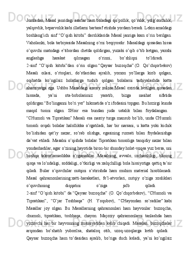 Jumladan, Masal  janridagi asarlar ham boladagi qo’pollik, qo’rslik, yolg’onchilik,
yalqovlik, beparvolik kabi illatlarni bartaraf etishda yordam beradi. Lekin amaldagi
boshlang’ich   sinf   “O’qish   kitobi”   darsliklarida   Masal   janriga   kam   o’rin   berilgan.
Vaholanki, bola tarbiyasida Masalning o’rni beqiyosdir. Masaldagi  qissadan hissa
o’quvchi  matndagi  e’tibordan chetda qoldirgan, yuzaki  o’qib o’tib ketgan, yaxshi
anglashga   harakat   qilmagan   o’rinni,   bo’shliqni   to’ldiradi.  
2-sinf   “O’qish   kitobi”dan   o’rin   olgan   “Qaysar   buzoqcha”   (O.   Qo’chqorbekov)
Masali   oilasi,   o’rtoqlari,   do’stlaridan   ajralib,   yomon   yo’llarga   kirib   qolgan,
oqibatda   ko’ngilsiz   holatlarga   tushib   qolgan   bolalarni   tarbiyalashda   katta
ahamiyatga   ega.   Ushbu   Masaldagi   asosiy   xulosa   Masal   oxirida   berilgan   qissadan
hissada,   ya’ni   ota-bobolarimiz   yaratib,   bizga   nasihat   sifatida
qoldirgan   “Bo’linganni bo’ri yer”   hikmatida o’z ifodasini topgan. Bu hozirgi kunda
maqol   tusini   olgan.   SHoir   esa   bundan   juda   ustalik   bilan   foydalangan.  
“CHumoli   va   Tipratikan”   Masali   esa   nasriy   turga   mansub   bo’lib,   unda   CHumoli
timsoli   orqali   bolalar   halollikka   o’rgatiladi,   har   bir   narsani,   u   katta   yoki   kichik
bo’lishidan   qat’iy   nazar,   so’rab   olishga,   egasining   ruxsati   bilan   foydalanishga
da’vat   etiladi.   Masalni   o’qishda   bolalar   Tipratikan   timsoliga   tanqidiy   nazar   bilan
yondashadilar, agar o’zining hayotida biron-bir shunday holat-voqea yuz bersa, uni
boshqa   takrorlamaslikka   o’rganadilar.   Masalning,   avvalo,   ixchamliligi,   tilining
qisqa va lo’ndaligi, soddaligi, o’tkirligi va xalqchilligi bola hissiyotiga qattiq ta’sir
qiladi.   Bular   o’quvchilar   nutqini   o’stirishda   ham   muhim   material   hisoblanadi.
Masal   qahramonlarining   xatti-harakatlari,   fe’l-atvorlari,   nutqiy   o’ziga   xosliklari
o’quvchining   diqqatini   o’ziga   jalb   qiladi.  
2-sinf   “O’qish   kitobi”   da   “Qaysar   buzoqcha”   (O.   Qo’chqorbekov),   “CHumoli   va
Tipratikan”,   “O’jar   Toshbaqa”   (H.   Yoqubov),   “CHayondan   so’radilar”   kabi
Masallar   joy   olgan.   Bu   Masallarning   qahramonlari   ham   hayvonlar:   buzoqcha,
chumoli,   tipratikan,   toshbaqa,   chayon.   Majoziy   qahramonlarni   tanlashda   ham
yozuvchi   har   bir   hayvonning   xususiyatidan   kelib   chiqadi.   Masalan,   buzoqchalar
arqondan   bo’shatib   yuborilsa,   shataloq   otib,   uzoq-uzoqlarga   ketib   qoladi.  
Qaysar   buzoqcha   ham   to’dasidan   ajralib,   bo’riga   duch   keladi,   ya’ni   ko’ngilsiz 
