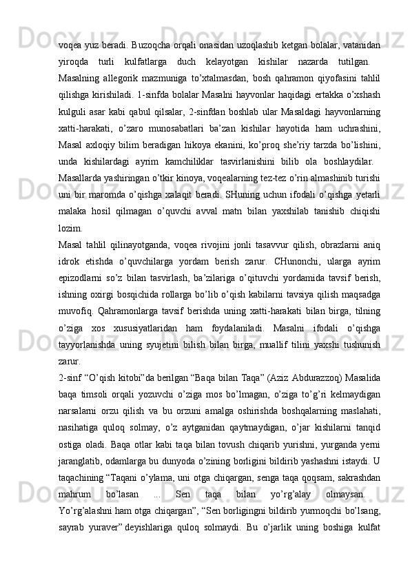 voqea yuz beradi. Buzoqcha orqali onasidan uzoqlashib ketgan bolalar, vatanidan
yiroqda   turli   kulfatlarga   duch   kelayotgan   kishilar   nazarda   tutilgan.  
Masalning   allegorik   mazmuniga   to’xtalmasdan,   bosh   qahramon   qiyofasini   tahlil
qilishga kirishiladi. 1-sinfda bolalar Masalni  hayvonlar haqidagi ertakka o’xshash
kulguli   asar   kabi   qabul   qilsalar,   2-sinfdan   boshlab   ular   Masaldagi   hayvonlarning
xatti-harakati,   o’zaro   munosabatlari   ba’zan   kishilar   hayotida   ham   uchrashini,
Masal   axloqiy   bilim   beradigan   hikoya   ekanini,   ko’proq   she’riy   tarzda   bo’lishini,
unda   kishilardagi   ayrim   kamchiliklar   tasvirlanishini   bilib   ola   boshlaydilar.  
Masallarda yashiringan o’tkir kinoya, voqealarning tez-tez o’rin almashinib turishi
uni   bir   maromda   o’qishga   xalaqit   beradi.   SHuning   uchun   ifodali   o’qishga   yetarli
malaka   hosil   qilmagan   o’quvchi   avval   matn   bilan   yaxshilab   tanishib   chiqishi
lozim.  
Masal   tahlil   qilinayotganda,   voqea   rivojini   jonli   tasavvur   qilish,   obrazlarni   aniq
idrok   etishda   o’quvchilarga   yordam   berish   zarur.   CHunonchi,   ularga   ayrim
epizodlarni   so’z   bilan   tasvirlash,   ba’zilariga   o’qituvchi   yordamida   tavsif   berish,
ishning oxirgi  bosqichida rollarga bo’lib o’qish kabilarni tavsiya qilish maqsadga
muvofiq.   Qahramonlarga   tavsif   berishda   uning   xatti-harakati   bilan   birga,   tilning
o’ziga   xos   xususiyatlaridan   ham   foydalaniladi.   Masalni   ifodali   o’qishga
tayyorlanishda   uning   syujetini   bilish   bilan   birga,   muallif   tilini   yaxshi   tushunish
zarur.  
2-sinf  “O’qish  kitobi”da   berilgan   “Baqa  bilan Taqa”   (Aziz  Abdurazzoq)  Masalida
baqa   timsoli   orqali   yozuvchi   o’ziga   mos   bo’lmagan,   o’ziga   to’g’ri   kelmaydigan
narsalarni   orzu   qilish   va   bu   orzuni   amalga   oshirishda   boshqalarning   maslahati,
nasihatiga   quloq   solmay,   o’z   aytganidan   qaytmaydigan,   o’jar   kishilarni   tanqid
ostiga   oladi.   Baqa   otlar   kabi   taqa   bilan   tovush   chiqarib   yurishni,   yurganda   yerni
jaranglatib, odamlarga bu dunyoda o’zining borligini bildirib yashashni istaydi. U
taqachining   “Taqani  o’ylama, uni  otga chiqargan, senga  taqa  qoqsam, sakrashdan
mahrum   bo’lasan   ...   Sen   taqa   bilan   yo’rg’alay   olmaysan.  
Yo’rg’alashni ham otga chiqargan”, “Sen borligingni bildirib yurmoqchi bo’lsang,
sayrab   yuraver”   deyishlariga   quloq   solmaydi.   Bu   o’jarlik   uning   boshiga   kulfat 