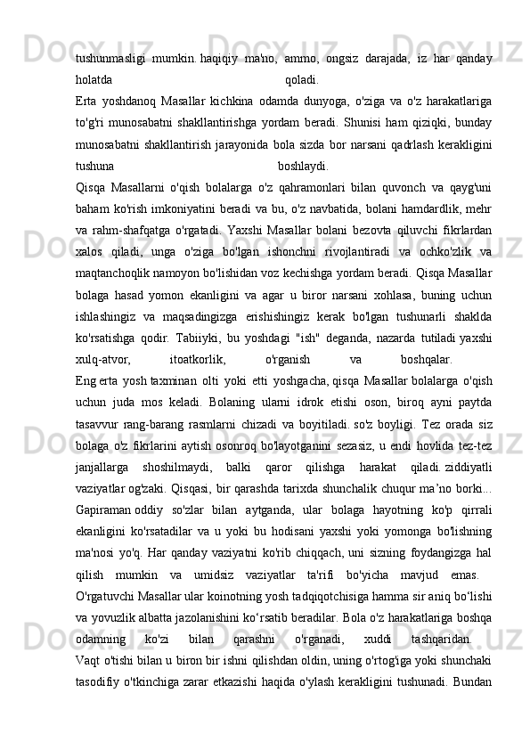tushunmasligi   mumkin.   haqiqiy   ma'no,   ammo,   ongsiz   darajada,   iz   har   qanday
holatda   qoladi.  
Erta   yoshdanoq   Masallar   kichkina   odamda   dunyoga,   o'ziga   va   o'z   harakatlariga
to'g'ri   munosabatni   shakllantirishga   yordam   beradi.   Shunisi   ham   qiziqki,   bunday
munosabatni   shakllantirish   jarayonida   bola   sizda   bor   narsani   qadrlash   kerakligini
tushuna   boshlaydi.  
Qisqa   Masallarni   o'qish   bolalarga   o'z   qahramonlari   bilan   quvonch   va   qayg'uni
baham   ko'rish   imkoniyatini   beradi   va  bu,   o'z   navbatida,   bolani   hamdardlik,  mehr
va   rahm-shafqatga   o'rgatadi.   Yaxshi   Masallar   bolani   bezovta   qiluvchi   fikrlardan
xalos   qiladi,   unga   o'ziga   bo'lgan   ishonchni   rivojlantiradi   va   ochko'zlik   va
maqtanchoqlik namoyon bo'lishidan voz kechishga yordam beradi. Qisqa Masallar
bolaga   hasad   yomon   ekanligini   va   agar   u   biror   narsani   xohlasa,   buning   uchun
ishlashingiz   va   maqsadingizga   erishishingiz   kerak   bo'lgan   tushunarli   shaklda
ko'rsatishga   qodir.   Tabiiyki,   bu   yoshdagi   "ish"   deganda,   nazarda   tutiladi   yaxshi
xulq-atvor,   itoatkorlik,   o'rganish   va   boshqalar.  
Eng   erta   yosh   taxminan   olti   yoki   etti   yoshgacha,   qisqa   Masallar   bolalarga   o'qish
uchun   juda   mos   keladi.   Bolaning   ularni   idrok   etishi   oson,   biroq   ayni   paytda
tasavvur   rang-barang   rasmlarni   chizadi   va   boyitiladi.   so'z   boyligi.   Tez   orada   siz
bolaga   o'z   fikrlarini   aytish   osonroq   bo'layotganini   sezasiz,   u   endi   hovlida   tez-tez
janjallarga   shoshilmaydi,   balki   qaror   qilishga   harakat   qiladi.   ziddiyatli
vaziyatlar   og'zaki.   Qisqasi,   bir   qarashda   tarixda   shunchalik   chuqur   ma’no  borki...
Gapiraman   oddiy   so'zlar   bilan   aytganda,   ular   bolaga   hayotning   ko'p   qirrali
ekanligini   ko'rsatadilar   va   u   yoki   bu   hodisani   yaxshi   yoki   yomonga   bo'lishning
ma'nosi   yo'q.   Har   qanday   vaziyatni   ko'rib   chiqqach,   uni   sizning   foydangizga   hal
qilish   mumkin   va   umidsiz   vaziyatlar   ta'rifi   bo'yicha   mavjud   emas.  
O'rgatuvchi Masallar   ular koinotning yosh tadqiqotchisiga hamma sir aniq bo‘lishi
va yovuzlik albatta jazolanishini ko‘rsatib beradilar. Bola o'z harakatlariga boshqa
odamning   ko'zi   bilan   qarashni   o'rganadi,   xuddi   tashqaridan.  
Vaqt o'tishi bilan u biron bir ishni qilishdan oldin, uning o'rtog'iga yoki shunchaki
tasodifiy   o'tkinchiga   zarar   etkazishi   haqida   o'ylash   kerakligini   tushunadi.   Bundan 