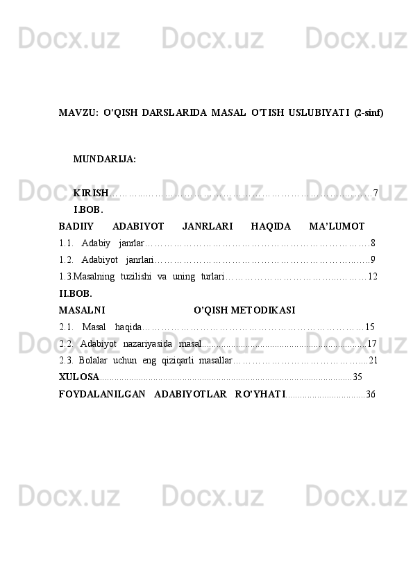 MAVZU:   O'QISH   DARSLARIDA   MASAL   O'TISH   USLUBIYATI   (2-sinf)
MUNDARIJA:  
KIRISH ………...……………………………………………………..………7  
I.BOB.
BADIIY   ADABIYOT   JANRLARI   HAQIDA   MA’LUMOT  
1.1.   Adabiy   janrlar…………………………………………………………….8  
1.2.   Adabiyot   janrlari……………………………………………………...…..9  
1.3.Masalning   tuzilishi   va   uning   turlari……………………………...………12  
II.BOB.
MASALNI   O’QISH   METODIKASI  
2.1.   Masal   haqida……………………………………………………………15  
2.2.   Adabiyot   nazariyasida   masal....................................................................17  
2.3.   Bolalar   uchun   eng   qiziqarli   masallar…………………………………....21  
XULOSA ........................................................................................................35  
FOYDALANILGAN   ADABIYOTLAR   RO’YHATI .................................36   