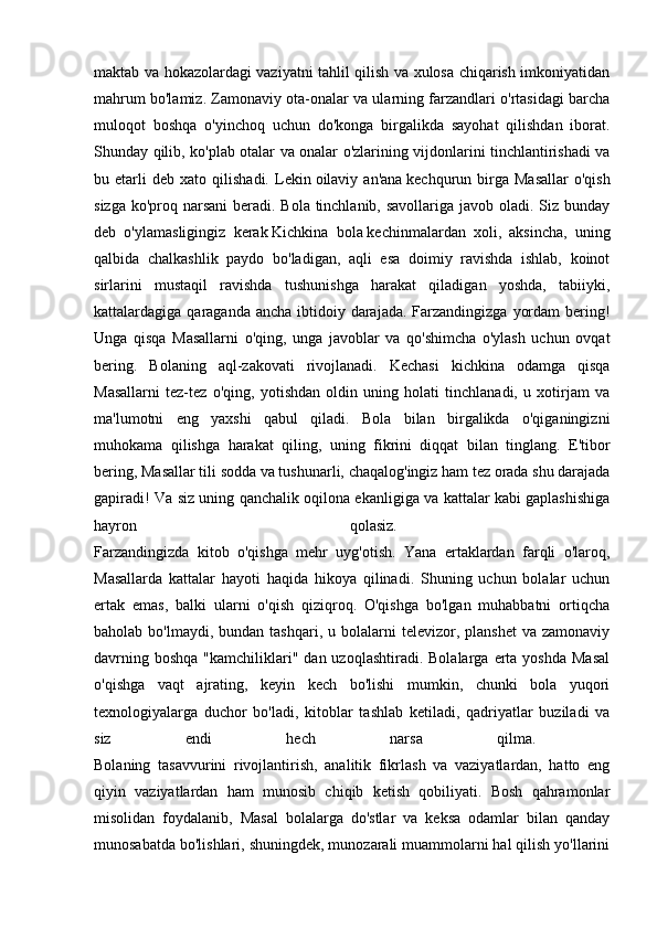 maktab va hokazolardagi vaziyatni tahlil qilish va xulosa chiqarish imkoniyatidan
mahrum bo'lamiz. Zamonaviy ota-onalar va ularning farzandlari o'rtasidagi barcha
muloqot   boshqa   o'yinchoq   uchun   do'konga   birgalikda   sayohat   qilishdan   iborat.
Shunday qilib, ko'plab otalar va onalar o'zlarining vijdonlarini tinchlantirishadi va
bu  etarli   deb   xato   qilishadi.   Lekin   oilaviy  an'ana   kechqurun  birga  Masallar   o'qish
sizga ko'proq narsani  beradi. Bola tinchlanib, savollariga javob oladi. Siz bunday
deb   o'ylamasligingiz   kerak   Kichkina   bola   kechinmalardan   xoli,   aksincha,   uning
qalbida   chalkashlik   paydo   bo'ladigan,   aqli   esa   doimiy   ravishda   ishlab,   koinot
sirlarini   mustaqil   ravishda   tushunishga   harakat   qiladigan   yoshda,   tabiiyki,
kattalardagiga qaraganda ancha  ibtidoiy darajada. Farzandingizga  yordam  bering!
Unga   qisqa   Masallarni   o'qing,   unga   javoblar   va   qo'shimcha   o'ylash   uchun   ovqat
bering.   Bolaning   aql-zakovati   rivojlanadi.   Kechasi   kichkina   odamga   qisqa
Masallarni   tez-tez   o'qing,   yotishdan   oldin   uning   holati   tinchlanadi,   u   xotirjam   va
ma'lumotni   eng   yaxshi   qabul   qiladi.   Bola   bilan   birgalikda   o'qiganingizni
muhokama   qilishga   harakat   qiling,   uning   fikrini   diqqat   bilan   tinglang.   E'tibor
bering, Masallar tili sodda va tushunarli, chaqalog'ingiz ham tez orada shu darajada
gapiradi! Va siz uning qanchalik oqilona ekanligiga va kattalar kabi gaplashishiga
hayron   qolasiz.  
Farzandingizda   kitob   o'qishga   mehr   uyg'otish.   Yana   ertaklardan   farqli   o'laroq,
Masallarda   kattalar   hayoti   haqida   hikoya   qilinadi.   Shuning   uchun   bolalar   uchun
ertak   emas,   balki   ularni   o'qish   qiziqroq.   O'qishga   bo'lgan   muhabbatni   ortiqcha
baholab  bo'lmaydi, bundan  tashqari,  u bolalarni  televizor,  planshet   va zamonaviy
davrning  boshqa  "kamchiliklari"  dan uzoqlashtiradi.  Bolalarga  erta  yoshda  Masal
o'qishga   vaqt   ajrating,   keyin   kech   bo'lishi   mumkin,   chunki   bola   yuqori
texnologiyalarga   duchor   bo'ladi,   kitoblar   tashlab   ketiladi,   qadriyatlar   buziladi   va
siz   endi   hech   narsa   qilma.  
Bolaning   tasavvurini   rivojlantirish,   analitik   fikrlash   va   vaziyatlardan,   hatto   eng
qiyin   vaziyatlardan   ham   munosib   chiqib   ketish   qobiliyati.   Bosh   qahramonlar
misolidan   foydalanib,   Masal   bolalarga   do'stlar   va   keksa   odamlar   bilan   qanday
munosabatda bo'lishlari, shuningdek, munozarali muammolarni hal qilish yo'llarini 