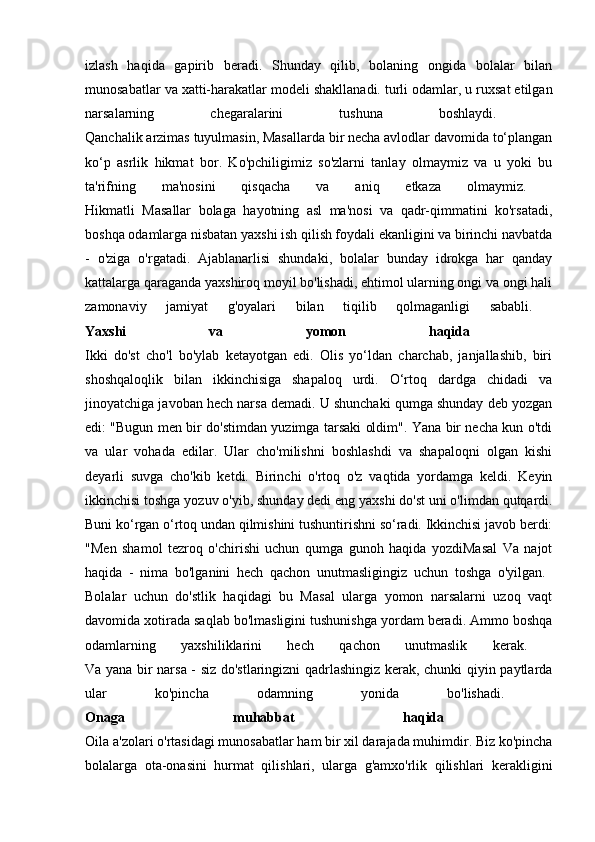izlash   haqida   gapirib   beradi.   Shunday   qilib,   bolaning   ongida   bolalar   bilan
munosabatlar va xatti-harakatlar modeli shakllanadi.   turli odamlar, u ruxsat etilgan
narsalarning   chegaralarini   tushuna   boshlaydi.  
Qanchalik arzimas tuyulmasin, Masallarda bir necha avlodlar davomida to‘plangan
ko‘p   asrlik   hikmat   bor.   Ko'pchiligimiz   so'zlarni   tanlay   olmaymiz   va   u   yoki   bu
ta'rifning   ma'nosini   qisqacha   va   aniq   etkaza   olmaymiz.  
Hikmatli   Masallar   bolaga   hayotning   asl   ma'nosi   va   qadr-qimmatini   ko'rsatadi,
boshqa odamlarga nisbatan yaxshi ish qilish foydali ekanligini va birinchi navbatda
-   o'ziga   o'rgatadi.   Ajablanarlisi   shundaki,   bolalar   bunday   idrokga   har   qanday
kattalarga qaraganda yaxshiroq moyil bo'lishadi, ehtimol ularning ongi va ongi hali
zamonaviy   jamiyat   g'oyalari   bilan   tiqilib   qolmaganligi   sababli.  
Yaxshi   va   yomon   haqida  
Ikki   do'st   cho'l   bo'ylab   ketayotgan   edi.   Olis   yo‘ldan   charchab,   janjallashib,   biri
shoshqaloqlik   bilan   ikkinchisiga   shapaloq   urdi.   O‘rtoq   dardga   chidadi   va
jinoyatchiga javoban hech narsa demadi. U shunchaki qumga shunday deb yozgan
edi: "Bugun men bir do'stimdan yuzimga tarsaki oldim". Yana bir necha kun o'tdi
va   ular   vohada   edilar.   Ular   cho'milishni   boshlashdi   va   shapaloqni   olgan   kishi
deyarli   suvga   cho'kib   ketdi.   Birinchi   o'rtoq   o'z   vaqtida   yordamga   keldi.   Keyin
ikkinchisi toshga yozuv o'yib, shunday dedi   eng yaxshi do'st   uni o'limdan qutqardi.
Buni ko‘rgan o‘rtoq undan qilmishini tushuntirishni so‘radi. Ikkinchisi javob berdi:
"Men   shamol   tezroq   o'chirishi   uchun   qumga   gunoh   haqida   yozdiMasal   Va   najot
haqida   -   nima   bo'lganini   hech   qachon   unutmasligingiz   uchun   toshga   o'yilgan.  
Bolalar   uchun   do'stlik   haqidagi   bu   Masal   ularga   yomon   narsalarni   uzoq   vaqt
davomida xotirada saqlab bo'lmasligini tushunishga yordam beradi. Ammo boshqa
odamlarning   yaxshiliklarini   hech   qachon   unutmaslik   kerak.  
Va yana bir narsa - siz do'stlaringizni qadrlashingiz kerak, chunki qiyin paytlarda
ular   ko'pincha   odamning   yonida   bo'lishadi.  
Onaga   muhabbat   haqida  
Oila a'zolari o'rtasidagi munosabatlar ham bir xil darajada muhimdir. Biz ko'pincha
bolalarga   ota-onasini   hurmat   qilishlari,   ularga   g'amxo'rlik   qilishlari   kerakligini 