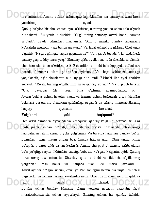 tushuntiramiz.   Ammo   bolalar   uchun   quyidagi   Masallar   har   qanday   so'zdan   ko'ra
yaxshiroq   aytadi.  
Quduq bo‘yida bir chol va uch ayol  o‘tirishar, ularning yonida uchta bola o‘ynab
o‘tirishardi.   Bu   yerda   birinchisi:   “O‘g‘limning   shunday   ovozi   borki,   hamma
eshitadi”,   deydi.   Ikkinchisi   maqtanadi:   "Ammo   meniki   bunday   raqamlarni
ko'rsatishi   mumkin  -   siz  bunga   qaraysiz."  Va   faqat  uchinchisi   jiMasal  Chol  unga
o'girilib: "Nega o'g'lingiz haqida gapirmaysiz?" Va u javob beradi: "Ha, unda hech
qanday g'ayrioddiy narsa yo'q." Shunday qilib, ayollar suv to‘la chelaklarni olishdi,
chol ham ular bilan o‘rnidan turdi. Eshitadilar: birinchi bola kuylaydi, bulbul suv
bosadi.   Ikkinchisi   ularning   atrofida   aylanadi.   Va   faqat   uchinchisi   onasiga
yaqinlashib,   og'ir   chelaklarni   olib,   uyiga   olib   ketdi.   Birinchi   ikki   ayol   choldan
so'raydi:   "Xo'sh,   bizning   o'g'illarimiz   sizga   qanday   yoqadi?"   Va   u   javob   beradi:
“Ular   qayerda?   Men   faqat   bitta   o'g'limni   ko'rmoqdaman   ».  
Aynan   bolalar   uchun   hayotga   yaqin   va   hamma   uchun   tushunarli   qisqa   Masallar
bolalarni   ota-onasini   chinakam   qadrlashga   o'rgatadi   va   oilaviy   munosabatlarning
haqiqiy   qiymatini   ko'rsatadi.  
Yolg'onmi   yoki   haqiqatmi?  
Uch   o'g'il   o'rmonda   o'ynashdi   va   kechqurun   qanday   kelganini   sezmadilar.   Ular
uyda   jazolanishidan   qo‘rqib,   nima   qilishni   o‘ylay   boshlashdi.   Ota-onamga
haqiqatni   aytishim   kerakmi   yoki   yolg'onmi?   Va   bu   erda   hammasi   qanday   bo'ldi.
Birinchisi,   unga   hujum   qilgan   bo'ri   haqida   hikoya   qildi.   Otasi   uning   uchun
qo'rqadi,   u   qaror   qildi   va   uni   kechirdi.   Ammo   shu   payt   o‘rmonchi   kelib,   ularda
bo‘ri yo‘qligini aytdi. Ikkinchisi onasiga bobosini ko‘rgani kelganini aytdi. Qarang
-   va   uning   o'zi   ostonada.   Shunday   qilib,   birinchi   va   ikkinchi   o'g'illarning
yolg'onlari   fosh   bo'ldi   va   natijada   ular   ikki   marta   jazolandi.  
Avval aybdor bo'lgani uchun, keyin yolg'on gapirgani uchun. Va faqat uchinchisi
uyga keldi va hamma narsani avvalgidek aytdi. Onasi biroz shovqin-suron qildi va
tez   orada   tinchlandi.  
Bolalar   uchun   bunday   Masallar   ularni   yolg'on   gapirish   vaziyatni   faqat
murakkablashtirishi   uchun   tayyorlaydi.   Shuning   uchun,   har   qanday   holatda, 