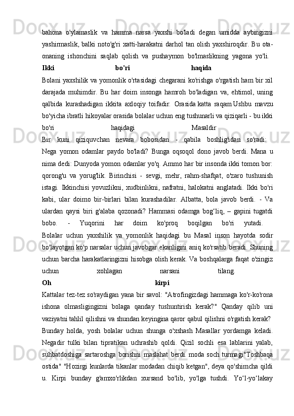 bahona   o'ylamaslik   va   hamma   narsa   yaxshi   bo'ladi   degan   umidda   aybingizni
yashirmaslik,  balki  noto'g'ri  xatti-harakatni   darhol  tan  olish   yaxshiroqdir.  Bu   ota-
onaning   ishonchini   saqlab   qolish   va   pushaymon   bo'lmaslikning   yagona   yo'li.  
Ikki   bo'ri   haqida  
Bolani yaxshilik va yomonlik o'rtasidagi  chegarani ko'rishga o'rgatish ham bir xil
darajada   muhimdir.   Bu   har   doim   insonga   hamroh   bo'ladigan   va,   ehtimol,   uning
qalbida   kurashadigan   ikkita   axloqiy   toifadir.   Orasida   katta   raqam   Ushbu   mavzu
bo'yicha ibratli hikoyalar orasida bolalar uchun eng tushunarli va qiziqarli - bu ikki
bo'ri   haqidagi   Masaldir  
Bir   kuni   qiziquvchan   nevara   bobosidan   -   qabila   boshlig'idan   so'radi:  
Nega   yomon   odamlar   paydo   bo'ladi?   Bunga   oqsoqol   dono   javob   berdi.   Mana   u
nima dedi: Dunyoda yomon odamlar yo'q. Ammo har bir insonda ikki tomon bor:
qorong'u   va   yorug'lik.   Birinchisi   -   sevgi,   mehr,   rahm-shafqat,   o'zaro   tushunish
istagi.   Ikkinchisi   yovuzlikni,   xudbinlikni,   nafratni,   halokatni   anglatadi.   Ikki   bo'ri
kabi,   ular   doimo   bir-birlari   bilan   kurashadilar.   Albatta,   bola   javob   berdi.   -   Va
ulardan   qaysi   biri   g'alaba   qozonadi?   Hammasi   odamga   bog‘liq,   –   gapini   tugatdi
bobo.   -   Yuqorini   har   doim   ko'proq   boqilgan   bo'ri   yutadi.  
Bolalar   uchun   yaxshilik   va   yomonlik   haqidagi   bu   Masal   inson   hayotda   sodir
bo'layotgan ko'p narsalar uchun javobgar ekanligini aniq ko'rsatib beradi. Shuning
uchun barcha harakatlaringizni hisobga olish kerak. Va boshqalarga faqat o'zingiz
uchun   xohlagan   narsani   tilang.  
Oh   kirpi  
Kattalar tez-tez so'raydigan yana bir savol: "Atrofingizdagi hammaga ko'r-ko'rona
ishona   olmasligingizni   bolaga   qanday   tushuntirish   kerak?"   Qanday   qilib   uni
vaziyatni tahlil qilishni va shundan keyingina qaror qabul qilishni o'rgatish kerak? 
Bunday   holda,   yosh   bolalar   uchun   shunga   o'xshash   Masallar   yordamga   keladi.
Negadir   tulki   bilan   tipratikan   uchrashib   qoldi.   Qizil   sochli   esa   lablarini   yalab,
suhbatdoshiga   sartaroshga   borishni   maslahat   berdi.   moda   soch   turmagi"Toshbaqa
ostida" "Hozirgi kunlarda tikanlar modadan chiqib ketgan", deya qo'shimcha qildi
u.   Kirpi   bunday   g'amxo'rlikdan   xursand   bo'lib,   yo'lga   tushdi.   Yo‘l-yo‘lakay 