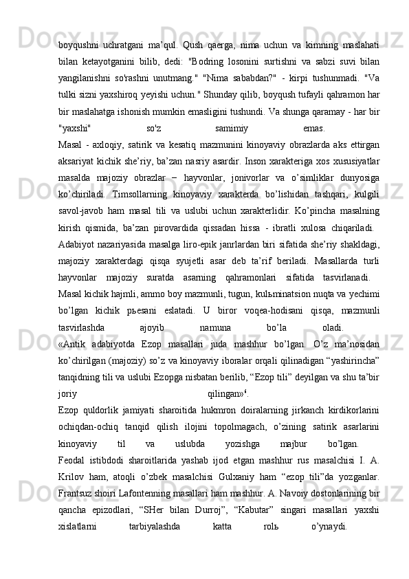 boyqushni   uchratgani   ma’qul.   Qush   qaerga,   nima   uchun   va   kimning   maslahati
bilan   ketayotganini   bilib,   dedi:   "Bodring   losonini   surtishni   va   sabzi   suvi   bilan
yangilanishni   so'rashni   unutmang."   "Nima   sababdan?"   -   kirpi   tushunmadi.   "Va
tulki sizni yaxshiroq yeyishi uchun." Shunday qilib, boyqush tufayli qahramon har
bir maslahatga ishonish mumkin emasligini tushundi. Va shunga qaramay - har bir
"yaxshi"   so'z   samimiy   emas.  
Masal   -   axloqiy,   satirik   va   kesatiq   mazmunini   kinoyaviy   obrazlarda   aks   ettirgan
aksariyat   kichik  she’riy,  ba’zan   nasriy   asardir.  Inson   xarakteriga   xos   xususiyatlar
masalda   majoziy   obrazlar   −   hayvonlar,   jonivorlar   va   o’simliklar   dunyosiga
ko’chiriladi.   Timsollarning   kinoyaviy   xarakterda   bo’lishidan   tashqari,   kulgili
savol-javob   ham   masal   tili   va   uslubi   uchun   xarakterlidir.   Ko’pincha   masalning
kirish   qismida,   ba’zan   pirovardida   qissadan   hissa   -   ibratli   xulosa   chiqariladi.  
Adabiyot nazariyasida masalga liro-epik janrlardan biri sifatida she’riy shakldagi,
majoziy   xarakterdagi   qisqa   syujetli   asar   deb   ta’rif   beriladi.   Masallarda   turli
hayvonlar   majoziy   suratda   asarning   qahramonlari   sifatida   tasvirlanadi.  
Masal kichik hajmli, ammo boy mazmunli, tugun, kul ь minatsion nuqta va yechimi
bo’lgan   kichik   p ь esani   eslatadi.   U   biror   voqea-hodisani   qisqa,   mazmunli
tasvirlashda   ajoyib   namuna   bo’la   oladi.  
«Antik   adabiyotda   Ezop   masallari   juda   mashhur   bo’lgan.   O’z   ma’nosidan
ko’chirilgan (majoziy) so’z va kinoyaviy iboralar orqali qilinadigan “yashirincha”
tanqidning tili va uslubi Ezopga nisbatan berilib, “Ezop tili” deyilgan va shu ta’bir
joriy   qilingan» 6
.  
Ezop   quldorlik   jamiyati   sharoitida   hukmron   doiralarning   jirkanch   kirdikorlarini
ochiqdan-ochiq   tanqid   qilish   ilojini   topolmagach,   o’zining   satirik   asarlarini
kinoyaviy   til   va   uslubda   yozishga   majbur   bo’lgan.  
Feodal   istibdodi   sharoitlarida   yashab   ijod   etgan   mashhur   rus   masalchisi   I.   A.
Krilov   ham,   atoqli   o’zbek   masalchisi   Gulxaniy   ham   “ezop   tili”da   yozganlar.
Frantsuz shoiri Lafontenning masallari ham mashhur. A. Navoiy dostonlarining bir
qancha   epizodlari,   “SHer   bilan   Durroj”,   “Kabutar”   singari   masallari   yaxshi
xislatlarni   tarbiyalashda   katta   rol ь   o’ynaydi.   