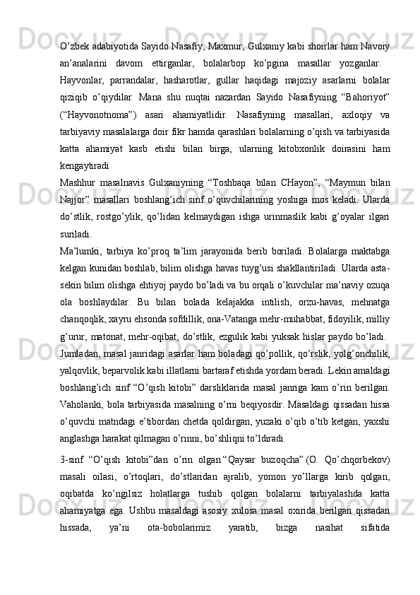 O’zbek adabiyotida Sayido Nasafiy, Maxmur, Gulxaniy kabi shoirlar ham Navoiy
an’analarini   davom   ettirganlar,   bolalarbop   ko’pgina   masallar   yozganlar.  
Hayvonlar,   parrandalar,   hasharotlar,   gullar   haqidagi   majoziy   asarlarni   bolalar
qiziqib   o’qiydilar.   Mana   shu   nuqtai   nazardan   Sayido   Nasafiyning   “Bahoriyot”
(“Hayvonotnoma”)   asari   ahamiyatlidir.   Nasafiyning   masallari,   axloqiy   va
tarbiyaviy masalalarga doir fikr hamda qarashlari bolalarning o’qish va tarbiyasida
katta   ahamiyat   kasb   etishi   bilan   birga,   ularning   kitobxonlik   doirasini   ham
kengaytiradi  
Mashhur   masalnavis   Gulxaniyning   “Toshbaqa   bilan   CHayon”,   “Maymun   bilan
Najjor”   masallari   boshlang’ich   sinf   o’quvchilarining   yoshiga   mos   keladi.   Ularda
do’stlik,   rostgo’ylik,   qo’lidan   kelmaydigan   ishga   urinmaslik   kabi   g’oyalar   ilgari
suriladi.  
Ma’lumki,   tarbiya   ko’proq   ta’lim   jarayonida   berib   boriladi.   Bolalarga   maktabga
kelgan kunidan boshlab, bilim olishga havas tuyg’usi shakllantiriladi. Ularda asta-
sekin bilim olishga ehtiyoj paydo bo’ladi va bu orqali o’kuvchilar ma’naviy ozuqa
ola   boshlaydilar.   Bu   bilan   bolada   kelajakka   intilish,   orzu-havas,   mehnatga
chanqoqlik, xayru ehsonda sofdillik, ona-Vatanga mehr-muhabbat, fidoyilik, milliy
g’urur, matonat, mehr-oqibat, do’stlik,  ezgulik kabi  yuksak  hislar  paydo bo’ladi.  
Jumladan, masal  janridagi asarlar ham boladagi qo’pollik, qo’rslik, yolg’onchilik,
yalqovlik, beparvolik kabi illatlarni bartaraf etishda yordam beradi. Lekin amaldagi
boshlang’ich   sinf   “O’qish   kitobi”   darsliklarida   masal   janriga   kam   o’rin   berilgan.
Vaholanki, bola tarbiyasida masalning  o’rni  beqiyosdir. Masaldagi  qissadan  hissa
o’quvchi  matndagi  e’tibordan chetda qoldirgan, yuzaki  o’qib o’tib ketgan, yaxshi
anglashga harakat qilmagan o’rinni, bo’shliqni to’ldiradi. 
3-sinf   “O’qish   kitobi”dan   o’rin   olgan   “Qaysar   buzoqcha”   (O.   Qo’chqorbekov)
masali   oilasi,   o’rtoqlari,   do’stlaridan   ajralib,   yomon   yo’llarga   kirib   qolgan,
oqibatda   ko’ngilsiz   holatlarga   tushib   qolgan   bolalarni   tarbiyalashda   katta
ahamiyatga   ega.   Ushbu   masaldagi   asosiy   xulosa   masal   oxirida   berilgan   qissadan
hissada,   ya’ni   ota-bobolarimiz   yaratib,   bizga   nasihat   sifatida 