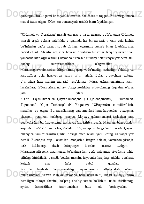 qoldirgan   “Bo’linganni bo’ri yer”   hikmatida o’z ifodasini topgan. Bu hozirgi kunda
maqol tusini olgan. SHoir esa bundan juda ustalik bilan foydalangan.
“CHumoli   va   Tipratikan”   masali   esa   nasriy   turga   mansub   bo’lib,   unda   CHumoli
timsoli   orqali   bolalar   halollikka   o’rgatiladi,   har   bir   narsani,   u   katta   yoki   kichik
bo’lishidan   qat’iy   nazar,   so’rab   olishga,   egasining   ruxsati   bilan   foydalanishga
da’vat   etiladi.   Masalni   o’qishda   bolalar   Tipratikan   timsoliga   tanqidiy   nazar   bilan
yondashadilar, agar o’zining hayotida biron-bir shunday holat-voqea yuz bersa, uni
boshqa   takrorlamaslikka   o’rganadilar.  
Masalning, avvalo, ixchamliligi, tilining qisqa va lo’ndaligi, soddaligi, o’tkirligi va
xalqchilligi   bola   hissiyotiga   qattiq   ta’sir   qiladi.   Bular   o’quvchilar   nutqini
o’stirishda   ham   muhim   material   hisoblanadi.   Masal   qahramonlarining   xatti-
harakatlari,   fe’l-atvorlari,   nutqiy   o’ziga   xosliklari   o’quvchining   diqqatini   o’ziga
jalb   qiladi.  
3-sinf   “O’qish   kitobi”da   “Qaysar   buzoqcha”   (O.   Qo’chqorbekov),   “CHumoli   va
Tipratikan”,   “O’jar   Toshbaqa”   (H.   Yoqubov),   “CHayondan   so’radilar”   kabi
masallar   joy   olgan.   Bu   masallarning   qahramonlari   ham   hayvonlar:   buzoqcha,
chumoli,   tipratikan,   toshbaqa,   chayon.   Majoziy   qahramonlarni   tanlashda   ham
yozuvchi   har   bir   hayvonning   xususiyatidan   kelib   chiqadi.   Masalan,   buzoqchalar
arqondan   bo’shatib   yuborilsa,   shataloq   otib,   uzoq-uzoqlarga   ketib   qoladi.   Qaysar
buzoqcha ham to’dasidan ajralib, bo’riga duch keladi, ya’ni  ko’ngilsiz voqea yuz
beradi.   Buzoqcha   orqali   onasidan   uzoqlashib   ketgan   bolalar,   vatanidan   yiroqda
turli   kulfatlarga   duch   kelayotgan   kishilar   nazarda   tutilgan.  
Masalning   allegorik   mazmuniga   to’xtalmasdan,   bosh   qahramon   qiyofasini   tahlil
qilishga  kirishiladi.  1-sinfda bolalar   masalni   hayvonlar   haqidagi   ertakka  o’xshash
kulguli   asar   kabi   qabul   qilsalar,  
2-sinfdan   boshlab   ular   masaldagi   hayvonlarning   xatti-harakati,   o’zaro
munosabatlari   ba’zan   kishilar   hayotida   ham   uchrashini,   masal   axloqiy   bilim
beradigan   hikoya   ekanini,   ko’proq   she’riy   tarzda   bo’lishini,   unda   kishilardagi
ayrim   kamchiliklar   tasvirlanishini   bilib   ola   boshlaydilar.   