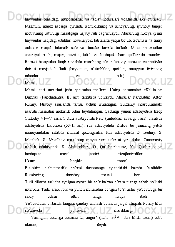 hayvonlar   orasidagi   munosabatlar   va   tabiat   hodisalari   vositasida   aks   ettiriladi.
Mazmuni   majoz   asosiga   quriladi,   komiklikning   va   kinoyaning,   ijtimoiy   tanqid
motivining   ustunligi   masalgaga   hajviy   ruh   bag ishlaydi.   Masalning   hikoya   qismiʼ
hayvonlar haqidagi ertaklar, novella yoki latifalarta yaqin bo lib, xotimasi, ta limiy	
ʼ ʼ
xulosasi   maqol,   hikmatli   so z   va   iboralar   tarzida   bo ladi.   Masal   materiallari	
ʼ ʼ
aksariyat   ertak,   majoz,   novella,   latifa   va   boshqada   ham   qo llanishi   mumkin.	
ʼ
Ramzli   hikoyadan   farqli   ravishda   masalning   o z   an anaviy   obrazlar   va   motivlar	
ʼ ʼ
doirasi   mavjud   bo ladi   (hayvonlar,   o simliklar,   qushlar,   muayyan   tizimdagi	
ʼ ʼ
odamlar   va   h.k.).  
Masal  
Masal   janri   unsurlari   juda   qadimdan   ma lum.   Uning   namunalari   «Kalila   va	
ʼ
Dimna»   (Panchatantra,   III   asr)   tarkibida   uchraydi.   Masallar   Farididdin   А ttor,
Rumiy,   Navoiy   asarlarida   tamsil   uchun   ishlatilgan.   Gulxaniy   «Zarbulmasal»
asarida   masaldan   mohirlik   bilan   foydalangan.   Qadimgi   yunon   adabiyotida   Ezop
(milodiy   VI—V   asrlar),   Rim   adabiyotida   Fedr   (miloddan   avvalgi   I   asr),   frantsuz
adabiyotida   Lafonten   (XVII   asr),   rus   adabiyotida   Krilov   bu   janrning   yetuk
namoyandalari   sifatida   shuhrat   qozonganlar.   Rus   adabiyotida   D.   Bedniy,   S.
Marshak,   S.   Mixalkov   masalning   ajoyib   namunalarini   yaratdidar.   Zamonaviy
o zbek   adabiyotida   S.  	
ʼ А bduqahhor,   O.   Qo chqorbekov,   Ya.   Qurbonov   va	ʼ
boshqalar   masal   janrini   rivojlantirdilar.  
Uzum   haqida   masal  
Bir-birini   tushunmaslik   do stni   dushmanga   aylantirishi   haqida   Jaloliddin	
ʼ
Rumiyning   shunday   masali   bor.  
Turli  tillarda turlicha aytilgan  aynan  bir   so z  ba zan  o zaro nizoga  sabab  bo lishi	
ʼ ʼ ʼ ʼ
mumkin. Turk,  arab,  fors  va  yunon millatidan  bo lgan  to rt  nafar  yo lovchiga  bir	
ʼ ʼ ʼ
saxiy   odam   oltin   tanga   hadya   etadi.  
Yo lovchilar o rtasida tangani qanday sarflash borasida janjal chiqadi. Forsiy tilda	
ʼ ʼ
so zlovchi   yo lovchi   sheriklariga:  
ʼ ʼ
—   Yuringlar,   bozorga   boramiz-da,   angur*   (izoh:   روگنا   –  fors   tilida   uzum)   sotib
olamiz,   —deydi.   