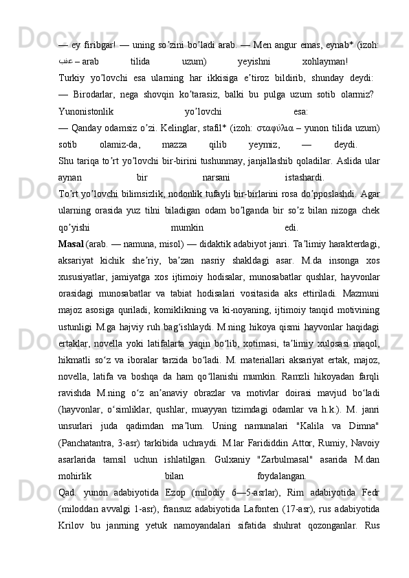 —  ey   firibgar!   —  uning   so zini   bo ladi   arab.   —  Men   angur   emas,   eynab*   (izoh:ʼ ʼ
بنع  –  arab   tilida   uzum)   yeyishni   xohlayman!  
Turkiy   yo lovchi   esa   ularning   har   ikkisiga   e tiroz   bildirib,   shunday   deydi:  	
ʼ ʼ
—   Birodarlar,   nega   shovqin   ko tarasiz,   balki   bu   pulga   uzum   sotib   olarmiz?  	
ʼ
Yunonistonlik   yo lovchi   esa:  
ʼ
— Qanday odamsiz  o zi.  Kelinglar, stafil* (izoh:  	
ʼ σταφύλια   – yunon tilida  uzum)
sotib   olamiz-da,   mazza   qilib   yeymiz,   —   deydi.  
Shu tariqa to rt   yo lovchi   bir-birini   tushunmay,  janjallashib  qoladilar.  	
ʼ ʼ А slida  ular
aynan   bir   narsani   istashardi.  
To rt yo lovchi bilimsizlik, nodonlik tufayli bir-birlarini rosa do pposlashdi.  	
ʼ ʼ ʼ А gar
ularning   orasida   yuz   tilni   biladigan   odam   bo lganda   bir   so z   bilan   nizoga   chek	
ʼ ʼ
qo yishi   mumkin   edi.  	
ʼ
Masal   (arab. — namuna, misol) — didaktik adabiyot janri. Ta limiy harakterdagi,	
ʼ
aksariyat   kichik   she riy,   ba zan   nasriy   shakldagi   asar.   M.da   insonga   xos	
ʼ ʼ
xususiyatlar,   jamiyatga   xos   ijtimoiy   hodisalar,   munosabatlar   qushlar,   hayvonlar
orasidagi   munosabatlar   va   tabiat   hodisalari   vositasida   aks   ettiriladi.   Mazmuni
majoz   asosiga   quriladi,   komiklikning   va   ki-noyaning,   ijtimoiy   tanqid   motivining
ustunligi   M.ga   hajviy   ruh   bag ishlaydi.   M.ning   hikoya   qismi   hayvonlar   haqidagi	
ʻ
ertaklar,   novella   yoki   latifalarta   yaqin   bo lib,   xotimasi,   ta limiy   xulosasi   maqol,	
ʻ ʼ
hikmatli   so z   va   iboralar   tarzida   bo ladi.   M.   materiallari   aksariyat   ertak,   majoz,	
ʻ ʻ
novella,   latifa   va   boshqa   da   ham   qo llanishi   mumkin.   Ramzli   hikoyadan   farqli	
ʻ
ravishda   M.ning   o z   an anaviy   obrazlar   va   motivlar   doirasi   mavjud   bo ladi	
ʻ ʼ ʻ
(hayvonlar,   o simliklar,   qushlar,   muayyan   tizimdagi   odamlar   va   h.k.).   M.   janri	
ʻ
unsurlari   juda   qadimdan   ma lum.   Uning   namunalari   "Kalila   va   Dimna"	
ʼ
(Panchatantra,   3-asr)   tarkibida   uchraydi.   M.lar   Farididdin   Attor,   Rumiy,   Navoiy
asarlarida   tamsil   uchun   ishlatilgan.   Gulxaniy   "Zarbulmasal"   asarida   M.dan
mohirlik   bilan   foydalangan.  
Qad.   yunon   adabiyotida   Ezop   (milodiy   6—5-asrlar),   Rim   adabiyotida   Fedr
(miloddan   avvalgi   1-asr),   fransuz   adabiyotida   Lafonten   (17-asr),   rus   adabiyotida
Krilov   bu   janrning   yetuk   namoyandalari   sifatida   shuhrat   qozonganlar.   Rus 