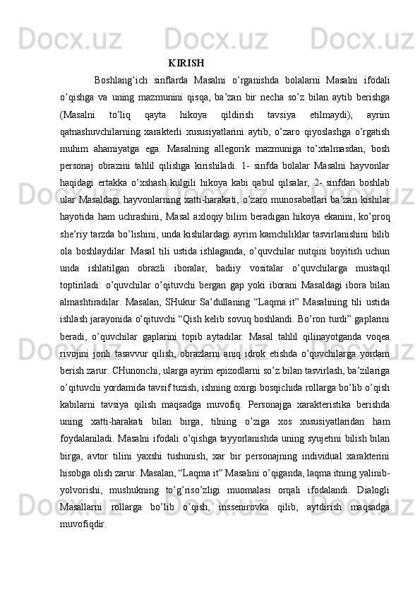 KIRISH  
Boshlang’ich   sinflarda   Masalni   o’rganishda   bolalarni   Masalni   ifodali
o’qishga   va   uning   mazmunini   qisqa,   ba’zan   bir   necha   so’z   bilan   aytib   berishga
(Masalni   to’liq   qayta   hikoya   qildirish   tavsiya   etilmaydi),   ayrim
qatnashuvchilarning   xarakterli   xususiyatlarini   aytib,   o’zaro   qiyoslashga   o’rgatish
muhim   ahamiyatga   ega.   Masalning   allegorik   mazmuniga   to’xtalmasdan,   bosh
personaj   obrazini   tahlil   qilishga   kirishiladi.   1-   sinfda   bolalar   Masalni   hayvonlar
haqidagi   ertakka   o’xshash   kulgili   hikoya   kabi   qabul   qilsalar,   2-   sinfdan   boshlab
ular  Masaldagi  hayvonlarning xatti-harakati, o’zaro munosabatlari  ba’zan  kishilar
hayotida   ham   uchrashini,   Masal   axloqiy   bilim   beradigan   hikoya   ekanini,   ko’proq
she’riy tarzda bo’lishini, unda kishilardagi ayrim kamchiliklar tasvirlanishini bilib
ola   boshlaydilar.   Masal   tili   ustida   ishlaganda,   o’quvchilar   nutqini   boyitish   uchun
unda   ishlatilgan   obrazli   iboralar,   badiiy   vositalar   o’quvchilarga   mustaqil
toptiriladi:   o’quvchilar   o’qituvchi   bergan   gap   yoki   iborani   Masaldagi   ibora   bilan
almashtiradilar.   Masalan,   SHukur   Sa’dullaning   “Laqma   it”   Masalining   tili   ustida
ishlash jarayonida o’qituvchi “Qish kelib sovuq boshlandi. Bo’ron turdi” gaplarini
beradi,   o’quvchilar   gaplarini   topib   aytadilar.   Masal   tahlil   qilinayotganda   voqea
rivojini   jonli   tasavvur   qilish,   obrazlarni   aniq   idrok   etishda   o’quvchilarga   yordam
berish zarur. CHunonchi, ularga ayrim epizodlarni so’z bilan tasvirlash, ba’zilariga
o’qituvchi yordamida tavsif tuzish, ishning oxirgi bosqichida rollarga bo’lib o’qish
kabilarni   tavsiya   qilish   maqsadga   muvofiq.   Personajga   xarakteristika   berishda
uning   xatti-harakati   bilan   birga,   tilning   o’ziga   xos   xususiyatlaridan   ham
foydalaniladi. Masalni  ifodali  o’qishga tayyorlanishda uning syujetini bilish bilan
birga,   avtor   tilini   yaxshi   tushunish,   xar   bir   personajning   individual   xarakterini
hisobga olish zarur. Masalan, “Laqma it” Masalini o’qiganda, laqma itning yalinib-
yolvorishi,   mushukning   to’g’riso’zligi   muomalasi   orqali   ifodalandi.   Dialogli
Masallarni   rollarga   bo’lib   o’qish,   inssenirovka   qilib,   aytdirish   maqsadga
muvofiqdir.   