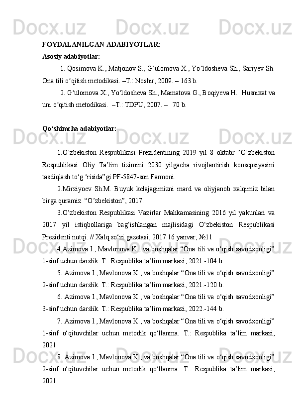 FOYDALANILGAN ADABIYOTLAR:
Asosiy adabiyotlar:
1. Qosimova K., Matjonov S., G ulomova X., Yo ldosheva Sh., Sariyev Sh.ʻ ʻ
Ona tili o qitish metodikasi. –T.: Noshir, 2009. – 163 b.	
ʻ
2. G ulomova X., Yo ldosheva Sh., Mamatova G., Boqiyeva H.  
ʻ ʻ Husnixat va
uni o qitish metodikasi.  	
ʻ – T .: TDPU, 200 7 .  –    70  b .
Qo shimcha adabiyotlar:	
ʻ
1. O’zbekiston   Respublikasi   Prezidentining   2019   yil   8   oktabr   “O’zbekiston
Respublikasi   Oliy   Ta’lim   tizimini   2030   yilgacha   rivojlantirish   konsepsiyasini
tasdiqlash to ‘ g  ‘ risida”gi PF-5847-son Farmoni.
2.Mirziyoev   Sh.M.   Buyuk   kelajagimizni   mard   va   oliyjanob   xalqimiz   bilan
birga quramiz. “O’zbekiston”, 2017.
3.O‘zbekiston   Respublikasi   Vazirlar   Mahkamasining   2016   yil   yakunlari   va
2017   yil   istiqbollariga   bag‘ishlangan   majlisidagi   O‘zbekiston   Respublikasi
Prezidenti nutqi. // Xalq so‘zi gazetasi, 2017.16 yanvar, №11
4.Azimova I., Mavlonova K., va boshqalar “Ona tili va o‘qish savodxonligi”
1-sinf uchun darslik. T.: Respublika ta’lim markazi, 2021.-104 b.
5. Azimova I., Mavlonova K., va boshqalar “Ona tili va o‘qish savodxonligi”
2-sinf uchun darslik. T.: Respublika ta’lim markazi, 2021.-120 b.
6. Azimova I., Mavlonova K., va boshqalar “Ona tili va o‘qish savodxonligi”
3-sinf uchun darslik. T.: Respublika ta’lim markazi, 2022.-144 b.
7. Azimova I., Mavlonova K., va boshqalar “Ona tili va o‘qish savodxonligi”
1-sinf   o‘qituvchilar   uchun   metodik   qo‘llanma.   T.:   Respublika   ta’lim   markazi,
2021.
8. Azimova I., Mavlonova K., va boshqalar “Ona tili va o‘qish savodxonligi”
2-sinf   o‘qituvchilar   uchun   metodik   qo‘llanma.   T.:   Respublika   ta’lim   markazi,
2021. 