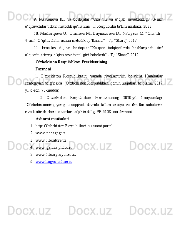 9.   Mavlonova   K.,   va   boshqalar   “Ona   tili   va   o‘qish   savodxonligi”   3 -sinf
o‘qituvchilar  uchun  metodik qo‘llanma.  T.: Respublika ta’lim markazi, 2 022.
10.   Masharipova U., Umarova M., Baynazarova D., Nabiyeva M. “Ona tili   :
4-sinf.  O qituvchilar uchun metodik qo llanma” - T,: “Sharq” 2017.ʻ ʻ
11.   Ismailov   A.,   va   boshqalar   “ Xalqaro   tadqiqotlarda   boshlang‘ich   sinf
o‘quvchilarining o‘qish savodxonligini baholash ”  - T,: “Sharq” 2019.
O‘zbekiston  R espublikаsi  P rezidentining 
Fаrmoni
        1.   O‘zbekiston   Respublikasini   yanada   rivojlantirish   bo‘yicha   Harakatlar
strategiyasi to‘g‘risida. (O‘zbekiston Res publikasi qonun hujjatlari to‘plami, 2017
y., 6-son, 70-modda) 
        2.   O‘zbekiston   Respublikasi   Prezidentining   2020-yil   6-noyabrdagi
“O‘zbekistonning   yangi   taraqqiyot   davrida   ta lim-tarbiya   va   ilm-fan   sohalarini	
ʼ
rivojlantirish chora tadbirlari to‘g‘risida”gi PF-6108-son farmoni.
Axborot manbalari:
1. http: O‘zbekiston Respublikasi hukumat portali
2. www. pedagog.uz
3. www. literature.uz
4. www. genhis philol.ru
5. www. library.ziyonet.uz
6. www.lingvo-online.ru    