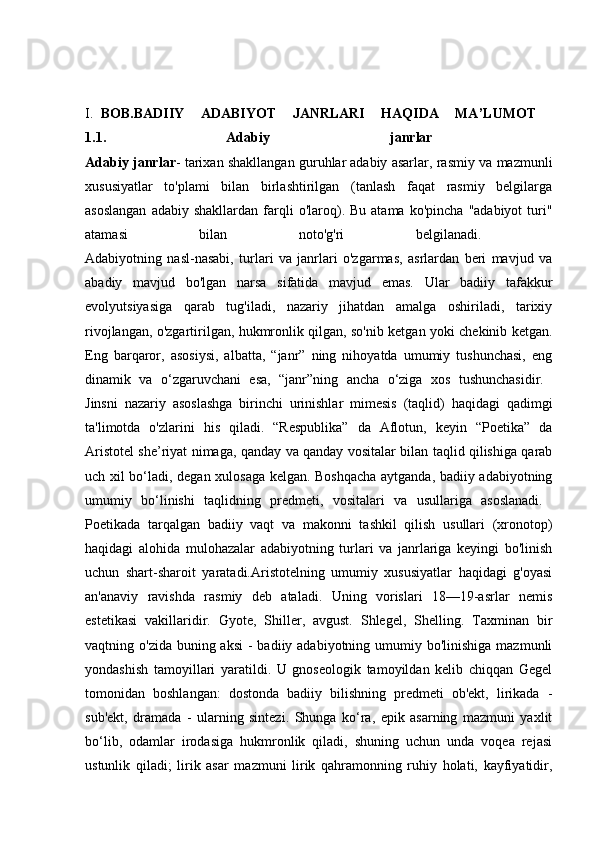 I. BOB.BADIIY   ADABIYOT   JANRLARI   HAQIDA   MA’LUMOT  
1.1.   Adabiy   janrlar  
Adabiy janrlar - tarixan shakllangan guruhlar   adabiy asarlar, rasmiy va mazmunli
xususiyatlar   to'plami   bilan   birlashtirilgan   (tanlash   faqat   rasmiy   belgilarga
asoslangan  adabiy  shakllardan   farqli  o'laroq).  Bu  atama  ko'pincha   "adabiyot  turi"
atamasi   bilan   noto'g'ri   belgilanadi.  
Adabiyotning   nasl-nasabi,   turlari   va   janrlari   o'zgarmas,   asrlardan   beri   mavjud   va
abadiy   mavjud   bo'lgan   narsa   sifatida   mavjud   emas.   Ular   badiiy   tafakkur
evolyutsiyasiga   qarab   tug'iladi,   nazariy   jihatdan   amalga   oshiriladi,   tarixiy
rivojlangan, o'zgartirilgan, hukmronlik qilgan, so'nib ketgan yoki chekinib ketgan.
Eng   barqaror,   asosiysi,   albatta,   “janr”   ning   nihoyatda   umumiy   tushunchasi,   eng
dinamik   va   o‘zgaruvchani   esa,   “janr”ning   ancha   o‘ziga   xos   tushunchasidir.  
Jinsni   nazariy   asoslashga   birinchi   urinishlar   mimesis   (taqlid)   haqidagi   qadimgi
ta'limotda   o'zlarini   his   qiladi.   “Respublika”   da   Aflotun,   keyin   “Poetika”   da
Aristotel she’riyat nimaga, qanday va qanday vositalar bilan taqlid qilishiga qarab
uch xil bo‘ladi, degan xulosaga kelgan. Boshqacha aytganda, badiiy adabiyotning
umumiy   bo‘linishi   taqlidning   predmeti,   vositalari   va   usullariga   asoslanadi.  
Poetikada   tarqalgan   badiiy   vaqt   va   makonni   tashkil   qilish   usullari   (xronotop)
haqidagi   alohida   mulohazalar   adabiyotning   turlari   va   janrlariga   keyingi   bo'linish
uchun   shart-sharoit   yaratadi.Aristotelning   umumiy   xususiyatlar   haqidagi   g'oyasi
an'anaviy   ravishda   rasmiy   deb   ataladi.   Uning   vorislari   18—19-asrlar   nemis
estetikasi   vakillaridir.   Gyote,   Shiller,   avgust.   Shlegel,   Shelling.   Taxminan   bir
vaqtning o'zida buning aksi  - badiiy adabiyotning umumiy bo'linishiga  mazmunli
yondashish   tamoyillari   yaratildi.   U   gnoseologik   tamoyildan   kelib   chiqqan   Gegel
tomonidan   boshlangan:   dostonda   badiiy   bilishning   predmeti   ob'ekt,   lirikada   -
sub'ekt,   dramada   -   ularning   sintezi.   Shunga   ko‘ra,   epik   asarning   mazmuni   yaxlit
bo‘lib,   odamlar   irodasiga   hukmronlik   qiladi,   shuning   uchun   unda   voqea   rejasi
ustunlik   qiladi;   lirik   asar   mazmuni   lirik   qahramonning   ruhiy   holati,   kayfiyatidir, 