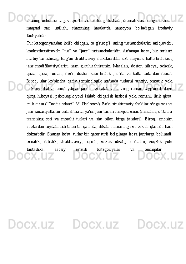 shuning uchun undagi voqea-hodisalar fonga tushadi; dramatik asarning mazmuni
maqsad   sari   intilish,   shaxsning   harakatda   namoyon   bo`ladigan   irodaviy
faoliyatidir.  
Tur   kategoriyasidan   kelib   chiqqan,   to g rirog i,   uning   tushunchalarini   aniqlovchi,ʻ ʻ ʻ
konkretlashtiruvchi   “tur”   va   “janr”   tushunchalaridir.   An'anaga   ko'ra,   biz   turlarni
adabiy tur ichidagi turg'un strukturaviy shakllanishlar deb ataymiz, hatto kichikroq
janr   modifikatsiyalarini   ham   guruhlashtiramiz.   Masalan,   doston   hikoya,   ocherk,
qissa,   qissa,   roman,   she’r,   doston   kabi   kichik   ,   o‘rta   va   katta   turlardan   iborat.
Biroq,   ular   ko'pincha   qat'iy   terminologik   ma'noda   turlarni   tarixiy,   tematik   yoki
tarkibiy jihatdan aniqlaydigan janrlar deb ataladi: qadimgi roman, Uyg'onish davri
qisqa   hikoyasi,   psixologik   yoki   ishlab   chiqarish   inshosi   yoki   romani,   lirik   qissa,
epik qissa (“Taqdir odami” M. Sholoxov). Ba'zi strukturaviy shakllar o'ziga xos va
janr xususiyatlarini birlashtiradi, ya'ni. janr turlari mavjud emas (masalan, o rta asr	
ʻ
teatrining   soti   va   moralit   turlari   va   shu   bilan   birga   janrlari).   Biroq,   sinonim
so'zlardan foydalanish bilan bir qatorda, ikkala atamaning ierarxik farqlanishi ham
dolzarbdir.  Shunga  ko'ra,  turlar  bir   qator  turli   belgilarga   ko'ra   janrlarga  bo'linadi:
tematik,   stilistik,   strukturaviy,   hajmli,   estetik   idealga   nisbatan,   voqelik   yoki
fantastika,   asosiy   estetik   kategoriyalar   va   boshqalar.   