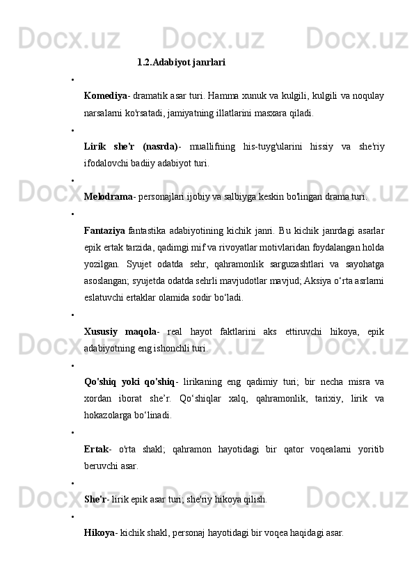 1.2.Adabiyot janrlari  

Komediya - dramatik asar turi. Hamma xunuk va kulgili, kulgili va noqulay
narsalarni ko'rsatadi, jamiyatning illatlarini masxara qiladi. 

Lirik   she'r   (nasrda) -   muallifning   his-tuyg'ularini   hissiy   va   she'riy
ifodalovchi badiiy adabiyot turi. 

Melodrama - personajlari ijobiy va salbiyga keskin bo'lingan drama turi. 

Fantaziya   fantastika   adabiyotining   kichik   janri.   Bu   kichik   janrdagi   asarlar
epik ertak tarzida, qadimgi mif va rivoyatlar motivlaridan foydalangan holda
yozilgan.   Syujet   odatda   sehr,   qahramonlik   sarguzashtlari   va   sayohatga
asoslangan; syujetda odatda sehrli mavjudotlar mavjud; Aksiya o‘rta asrlarni
eslatuvchi ertaklar olamida sodir bo‘ladi. 

Xususiy   maqola -   real   hayot   faktlarini   aks   ettiruvchi   hikoya,   epik
adabiyotning eng ishonchli turi. 

Qo'shiq   yoki   qo'shiq -   lirikaning   eng   qadimiy   turi;   bir   necha   misra   va
xordan   iborat   she’r.   Qo‘shiqlar   xalq,   qahramonlik,   tarixiy,   lirik   va
hokazolarga bo‘linadi. 

Ertak -   o'rta   shakl;   qahramon   hayotidagi   bir   qator   voqealarni   yoritib
beruvchi asar. 

She'r - lirik epik asar turi; she'riy hikoya qilish. 

Hikoya - kichik shakl, personaj hayotidagi bir voqea haqidagi asar.  