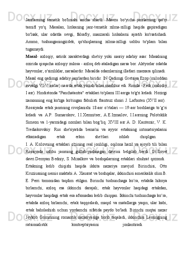 Janrlarning   tematik   bo'linishi   ancha   shartli.   Mavzu   bo'yicha   janrlarning   qat'iy
tasnifi   yo'q.   Masalan,   lirikaning   janr-tematik   xilma-xilligi   haqida   gapiradigan
bo'lsak,   ular   odatda   sevgi,   falsafiy,   manzarali   lirikalarni   ajratib   ko'rsatishadi.
Ammo,   tushunganingizdek,   qo'shiqlarning   xilma-xilligi   ushbu   to'plam   bilan
tugamaydi.  
Masal -   axloqiy,   satirik   xarakterdagi   she'riy   yoki   nasriy   adabiy   asar.   Masalning
oxirida qisqacha axloqiy xulosa - axloq deb ataladigan narsa bor. Aktyorlar odatda
hayvonlar, o'simliklar, narsalardir. Masalda odamlarning illatlari masxara qilinadi. 
Masal eng qadimgi adabiy janrlardan biridir. IN   Qadimgi Gretsiya   Ezop (miloddan
avvalgi VI-V asrlar) nasrda ertak yozish bilan mashhur edi. Rimda - Fedr (milodiy
I asr). Hindistonda "Panchatantra" ertaklari to'plami III asrga to'g'ri keladi. Hozirgi
zamonning   eng   ko'zga   ko'ringan   fabulisti   frantsuz   shoiri   J.   Lafonten   (XVII   asr).  
Rossiyada   ertak janrining rivojlanishi   18-asr   o rtalari  —  19-asr  boshlariga  to g riʻ ʻ ʻ
keladi   va   A.P.   Sumarokov,   I.I.Xemnitser,   A.E.Izmailov,   I.I.asrning   Polotsklik
Simeon   va   1-yarmidagi   nomlari   bilan   bog liq.   XVIII   asr   A.   D.   Kantemir,   V.   K.	
ʻ
Trediakovskiy.   Rus   she'riyatida   bema'ni   va   ayyor   ertakning   intonatsiyalarini
etkazadigan   ertak   erkin   she'rlari   ishlab   chiqilgan.  
I.   A.   Krilovning   ertaklari   o'zining   real   jonliligi,   oqilona   hazil   va   ajoyib   tili   bilan
Rossiyada   ushbu   janrning   gullab-yashnagan   davrini   belgilab   berdi.   IN   Sovet
davri   Demyan   Bedniy,   S.   Mixalkov   va   boshqalarning   ertaklari   shuhrat   qozondi.  
Ertakning   kelib   chiqishi   haqida   ikkita   nazariya   mavjud.   Birinchisi,   Otto
Kruziusning nemis maktabi A. Xausrat va boshqalar, ikkinchisi amerikalik olim B.
E.   Perri   tomonidan   taqdim   etilgan.   Birinchi   tushunchaga   ko‘ra,   ertakda   hikoya
birlamchi,   axloq   esa   ikkinchi   darajali;   ertak   hayvonlar   haqidagi   ertakdan,
hayvonlar haqidagi ertak esa afsonadan kelib chiqqan. Ikkinchi tushunchaga ko‘ra,
ertakda   axloq   birlamchi;   ertak   taqqoslash,   maqol   va   matallarga   yaqin;   ular   kabi,
ertak   bahslashish   uchun   yordamchi   sifatida   paydo   bo'ladi.   Birinchi   nuqtai   nazar
Jeykob   Grimmning   romantik   nazariyasiga   borib   taqaladi,   ikkinchisi   Lessingning
ratsionalistik   kontseptsiyasini   jonlantiradi.   