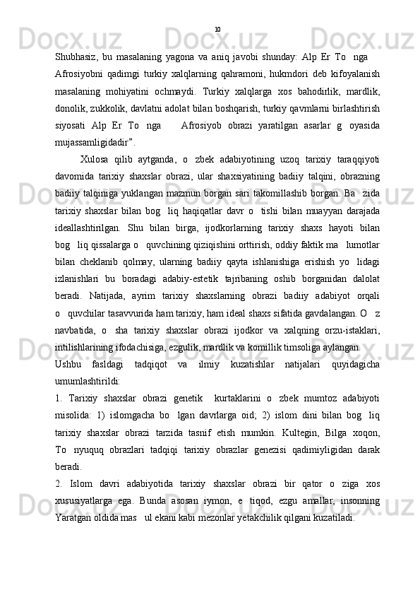 Shubhasiz,   bu   masalaning   yagona   va   aniq   javobi   shunday:   Alp   Er   To nga   
Afrosiyobni   qadimgi   turkiy   xalqlarning   qahramoni,   hukmdori   deb   kifoyalanish
masalaning   mohiyatini   ochmaydi.   Turkiy   xalqlarga   xos   bahodirlik,   mardlik,
donolik, zukkolik, davlatni adolat bilan boshqarish, turkiy qavmlarni birlashtirish
siyosati   Alp   Er   To nga     Afrosiyob   obrazi   yaratilgan   asarlar   g oyasida	
  
mujassamligidadir .	

Xulosa   qilib   aytganda,   o zbek   adabiyotining   uzoq   tarixiy   taraqqiyoti	

davomida   tarixiy   shaxslar   obrazi,   ular   shaxsiyatining   badiiy   talqini,   obrazning
badiiy   talqiniga   yuklangan   mazmun   borgan   sari   takomillashib   borgan.   Ba zida	

tarixiy   shaxslar   bilan   bog liq   haqiqatlar   davr   o tishi   bilan   muayyan   darajada	
 
ideallashtirilgan.   Shu   bilan   birga,   ijodkorlarning   tarixiy   shaxs   hayoti   bilan
bog liq qissalarga o quvchining qiziqishini orttirish, oddiy faktik ma lumotlar	
  
bilan   cheklanib   qolmay,   ularning   badiiy   qayta   ishlanishiga   erishish   yo lidagi	

izlanishlari   bu   boradagi   adabiy-estetik   tajribaning   oshib   borganidan   dalolat
beradi.   Natijada,   ayrim   tarixiy   shaxslarning   obrazi   badiiy   adabiyot   orqali
o quvchilar tasavvurida ham tarixiy, ham ideal shaxs sifatida gavdalangan. O z	
 
navbatida,   o sha   tarixiy   shaxslar   obrazi   ijodkor   va   xalqning   orzu-istaklari,	

intilishlarining ifodachisiga, ezgulik, mardlik va komillik timsoliga aylangan.   
Ushbu   fasldagi   tadqiqot   va   ilmiy   kuzatishlar   natijalari   quyidagicha
umumlashtirildi:
1.   Tarixiy   shaxslar   obrazi   genetik     kurtaklarini   o zbek   mumtoz   adabiyoti	

misolida:   1)   islomgacha   bo lgan   davrlarga   oid;   2)   islom   dini   bilan   bog liq	
 
tarixiy   shaxslar   obrazi   tarzida   tasnif   etish   mumkin.   Kultegin,   Bilga   xoqon,
To nyuquq   obrazlari   tadqiqi   tarixiy   obrazlar   genezisi   qadimiyligidan   darak	

beradi. 
2.   Islom   davri   adabiyotida   tarixiy   shaxslar   obrazi   bir   qator   o ziga   xos	

xususiyatlarga   ega.   Bunda   asosan   iymon,   e tiqod,   ezgu   amallar,   insonning	

Yaratgan oldida mas ul ekani kabi mezonlar yetakchilik qilgani kuzatiladi. 	
 10 