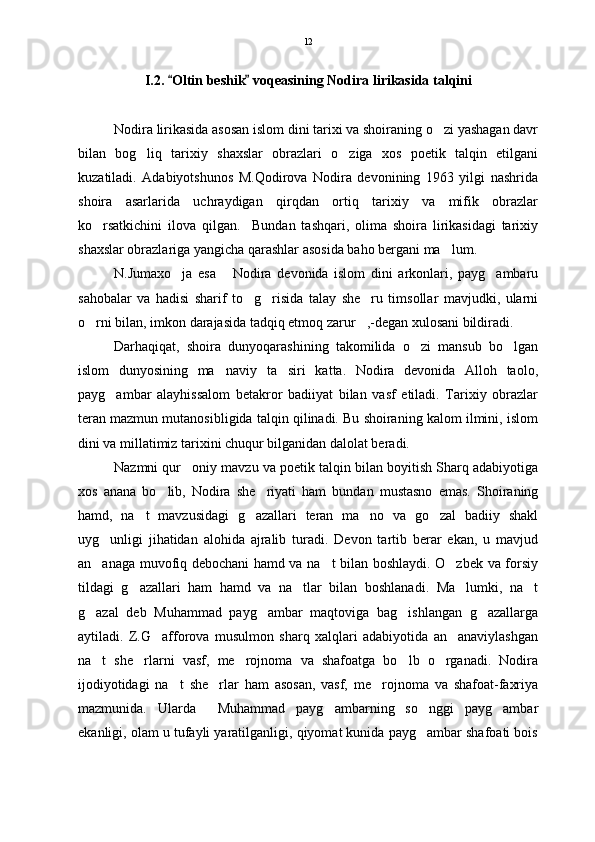 I.2 .  Oltin beshik  voqeasining Nodira lirikasida talqini 
Nodira lirikasida asosan islom dini tarixi va shoiraning o zi yashagan davr	

bilan   bog liq   tarixiy   shaxslar   obrazlari   o ziga   xos   poetik   talqin   etilgani	
 
kuzatiladi.   Adabiyotshunos   M.Qodirova   Nodira   devonining   1963   yilgi   nashrida
shoira   asarlarida   uchraydigan   qirqdan   ortiq   tarixiy   va   mifik   obrazlar
ko rsatkichini   ilova   qilgan.     Bundan   tashqari,   olima   shoira   lirikasidagi   tarixiy	

shaxslar obrazlariga yangicha qarashlar asosida baho bergani ma lum.	

N.Jumaxo ja   esa   Nodira   devonida   islom   dini   arkonlari,   payg ambaru	
  
sahobalar   va   hadisi   sharif   to g risida   talay   she ru   timsollar   mavjudki,   ularni	
  
o rni bilan, imkon darajasida tadqiq etmoq zarur ,-degan xulosani bildiradi.  	
 
Darhaqiqat,   shoira   dunyoqarashining   takomilida   o zi   mansub   bo lgan	
 
islom   dunyosining   ma naviy   ta siri   katta.   Nodira   devonida   Alloh   taolo,	
 
payg ambar   alayhissalom   betakror   badiiyat   bilan   vasf   etiladi.   Tarixiy   obrazlar	

teran mazmun mutanosibligida talqin qilinadi. Bu shoiraning kalom ilmini, islom
dini va millatimiz tarixini chuqur bilganidan dalolat beradi.  
Nazmni qur oniy mavzu va poetik talqin bilan boyitish Sharq adabiyotiga	

xos   anana   bo lib,   Nodira   she riyati   ham   bundan   mustasno   emas.   Shoiraning	
 
hamd,   na t   mavzusidagi   g azallari   teran   ma no   va   go zal   badiiy   shakl	
   
uyg unligi   jihatidan   alohida   ajralib   turadi.   Devon   tartib   berar   ekan,   u   mavjud	

an anaga muvofiq debochani hamd va na t bilan boshlaydi. O zbek va forsiy
  
tildagi   g azallari   ham   hamd   va   na tlar   bilan   boshlanadi.   Ma lumki,   na t	
   
g azal   deb   Muhammad   payg ambar   maqtoviga   bag ishlangan   g azallarga	
   
aytiladi.   Z.G afforova   musulmon   sharq   xalqlari   adabiyotida   an anaviylashgan	
 
na t   she rlarni   vasf,   me rojnoma   va   shafoatga   bo lb   o rganadi.   Nodira	
    
ijodiyotidagi   na t   she rlar   ham   asosan,   vasf,   me rojnoma   va   shafoat-faxriya	
  
mazmunida.   Ularda     Muhammad   payg ambarning   so nggi   payg ambar	
  
ekanligi, olam u tufayli yaratilganligi, qiyomat kunida payg ambar shafoati bois	
 12 