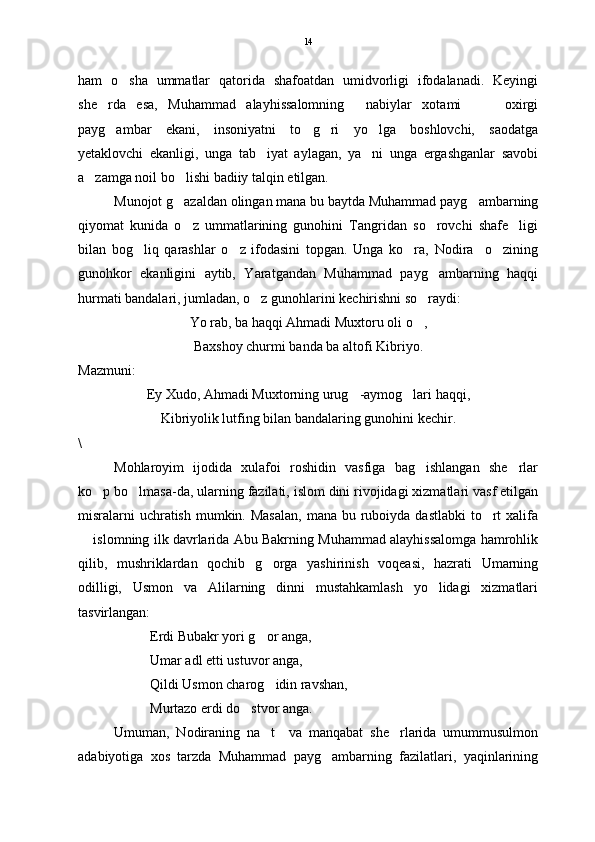 ham   o sha   ummatlar   qatorida   shafoatdan   umidvorligi   ifodalanadi.   Keyingi
she rda   esa,   Muhammad   alayhissalomning   nabiylar   xotami     oxirgi	
   
payg ambar   ekani,   insoniyatni   to g ri   yo lga   boshlovchi,   saodatga
   
yetaklovchi   ekanligi,   unga   tab iyat   aylagan,   ya ni   unga   ergashganlar   savobi	
 
a zamga noil bo lishi badiiy talqin etilgan. 	
 
Munojot g azaldan olingan mana bu baytda Muhammad payg ambarning	
 
qiyomat   kunida   o z   ummatlarining   gunohini   Tangridan   so rovchi   shafe ligi
  
bilan   bog liq   qarashlar   o z   ifodasini   topgan.   Unga   ko ra,   Nodira     o zining	
   
gunohkor   ekanligini   aytib,   Yaratgandan   Muhammad   payg ambarning   haqqi	

hurmati bandalari, jumladan, o z gunohlarini kechirishni so raydi:	
 
Y o  rab, ba haqqi Ahmadi Muxtoru oli o ,	

Baxshoy churmi banda ba altofi Kibriyo.
Mazmuni:
Ey Xudo, Ahmadi Muxtorning urug -aymog lari haqqi,	
 
Kibriyolik lutfing bilan bandalaring gunohini kechir.
\
Mohlaroyim   ijodida   xulafoi   roshidin   vasfiga   bag ishlangan   she rlar	
 
ko p bo lmasa-da, ularning fazilati, islom dini rivojidagi xizmatlari vasf etilgan	
 
misralarni  uchratish  mumkin. Masalan,  mana bu ruboiyda dastlabki  to rt  xalifa	

 islomning ilk davrlarida Abu Bakrning Muhammad alayhissalomga hamrohlik	

qilib,   mushriklardan   qochib   g orga   yashirinish   voqeasi,   hazrati   Umarning	

odilligi,   Usmon   va   Alilarning   dinni   mustahkamlash   yo lidagi   xizmatlari	

tasvirlangan:
Erdi Bubakr yori g or anga,	

Umar adl etti ustuvor anga,
Qildi Usmon charog idin ravshan,

Murtazo erdi do stvor anga. 	

Umuman,   Nodiraning   na t     va   manqabat   she rlarida   umummusulmon	
 
adabiyotiga   xos   tarzda   Muhammad   payg ambarning   fazilatlari,   yaqinlarining	
 14 