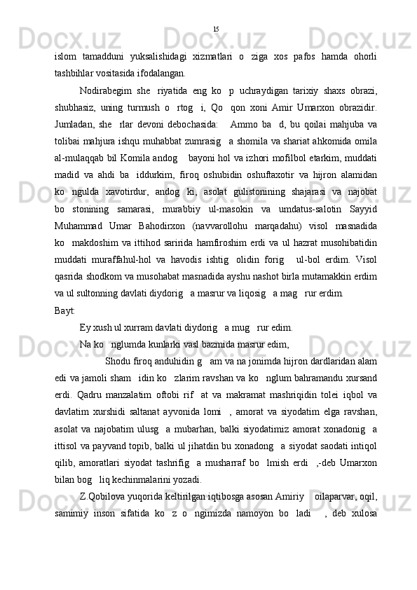 islom   tamadduni   yuksalishidagi   xizmatlari   o ziga   xos   pafos   hamda   ohorli
tashbihlar vositasida ifodalangan. 
Nodirabegim   she riyatida   eng   ko p   uchraydigan   tarixiy   shaxs   obrazi,	
 
shubhasiz,   uning   turmush   o rtog i,   Qo qon   xoni   Amir   Umarxon   obrazidir.	
  
Jumladan,   she rlar   devoni   debochasida:   Ammo   ba d,   bu   qoilai   mahjuba   va	
  
tolibai mahjura ishqu muhabbat zumrasig a shomila va shariat  ahkomida omila	

al-mulaqqab bil Komila andog  bayoni hol va izhori mofilbol etarkim, muddati	

madid   va   ahdi   ba iddurkim,   firoq   oshubidin   oshuftaxotir   va   hijron   alamidan	

ko ngulda   xavotirdur,   andog ki,   asolat   gulistonining   shajarasi   va   najobat	
 
bo stonining   samarasi,   murabbiy   ul-masokin   va   umdatus-salotin   Sayyid

Muhammad   Umar   Bahodirxon   (navvarollohu   marqadahu)   visol   masnadida
ko makdoshim   va   ittihod   saririda   hamfiroshim   erdi   va   ul   hazrat   musohibatidin

muddati   muraffahul-hol   va   havodis   ishtig olidin   forig   ul-bol   erdim.   Visol	
 
qasrida shodkom va musohabat masnadida ayshu nashot birla mutamakkin erdim
va ul sultonning davlati diydorig a masrur va liqosig a mag rur erdim.	
  
Bayt:
Ey xush ul xurram davlati diydorig a mug rur edim.	
 
Na ko nglumda kunlarki vasl bazmida masrur edim,	

Shodu firoq anduhidin g am va na jonimda hijron dardlaridan alam	

edi va jamoli sham idin ko zlarim ravshan va ko nglum bahramandu xursand	
  
erdi.   Qadru   manzalatim   oftobi   rif at   va   makramat   mashriqidin   tolei   iqbol   va	

davlatim   xurshidi   saltanat   ayvonida   lomi ,   amorat   va   siyodatim   elga   ravshan,	

asolat   va   najobatim   ulusg a   mubarhan,   balki   siyodatimiz   amorat   xonadonig a	
 
ittisol va payvand topib, balki ul jihatdin bu xonadong a siyodat saodati intiqol	

qilib,   amoratlari   siyodat   tashrifig a   musharraf   bo lmish   erdi ,-deb   Umarxon	
  
bilan bog liq kechinmalarini yozadi.  	

Z.Qobilova yuqorida keltirilgan iqtibosga asosan Amiriy  oilaparvar, oqil,	

samimiy   inson   sifatida   ko z   o ngimizda   namoyon   bo ladi   ,   deb   xulosa	
    15 