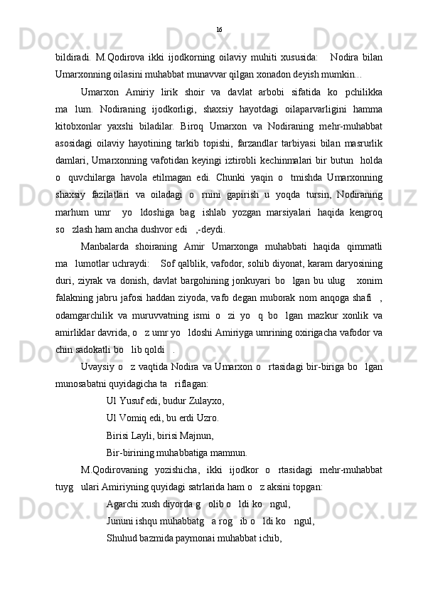 bildiradi.   M.Qodirova   ikki   ijodkorning   oilaviy   muhiti   xususida:   Nodira   bilan
Umarxonning oilasini muhabbat munavvar qilgan xonadon deyish mumkin...
Umarxon   Amiriy   lirik   shoir   va   davlat   arbobi   sifatida   ko pchilikka	

ma lum.   Nodiraning   ijodkorligi,   shaxsiy   hayotdagi   oilaparvarligini   hamma	

kitobxonlar   yaxshi   biladilar.   Biroq   Umarxon   va   Nodiraning   mehr-muhabbat
asosidagi   oilaviy   hayotining   tarkib   topishi,   farzandlar   tarbiyasi   bilan   masrurlik
damlari,   Umarxonning  vafotidan  keyingi   iztirobli   kechinmalari   bir   butun     holda
o quvchilarga   havola   etilmagan   edi.   Chunki   yaqin   o tmishda   Umarxonning	
 
shaxsiy   fazilatlari   va   oiladagi   o rnini   gapirish   u   yoqda   tursin,   Nodiraning	

marhum   umr     yo ldoshiga   bag ishlab   yozgan   marsiyalari   haqida   kengroq	
 
so zlash ham ancha dushvor edi ,-deydi.	
 
Manbalarda   shoiraning   Amir   Umarxonga   muhabbati   haqida   qimmatli
ma lumotlar uchraydi:  Sof qalblik, vafodor, sohib diyonat, karam daryosining
 
duri,   ziyrak   va   donish,   davlat   bargohining   jonkuyari   bo lgan   bu   ulug   xonim	
 
falakning   jabru   jafosi   haddan   ziyoda,   vafo   degan   muborak   nom   anqoga   shafi ,	

odamgarchilik   va   muruvvatning   ismi   o zi   yo q   bo lgan   mazkur   xonlik   va	
  
amirliklar davrida, o z umr yo ldoshi Amiriyga umrining oxirigacha vafodor va	
 
chin sadokatli bo lib qoldi .	
 
Uvaysiy o z vaqtida Nodira va Umarxon o rtasidagi  bir-biriga bo lgan
  
munosabatni quyidagicha ta riflagan:	

Ul Yusuf edi, budur Zulayxo,
Ul Vomiq edi, bu erdi Uzro.
Birisi Layli, birisi Majnun,
Bir-birining muhabbatiga mamnun.
M.Qodirovaning   yozishicha,   ikki   ijodkor   o rtasidagi   mehr-muhabbat	

tuyg ulari Amiriyning quyidagi satrlarida ham o z aksini topgan:	
 
Agarchi xush diyorda g olib o ldi ko ngul,	
  
Jununi ishqu muhabbatg a rog ib o ldi ko ngul,
   
Shuhud bazmida paymonai muhabbat ichib, 16 