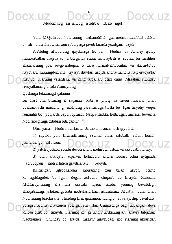 Mudom sog ari sahbog a tolib o ldi ko ngul.    
Yana M.Qodirova Nodiraning  Bihamdillah, guli mehru muhabbat oshkor	

o ldi  misralari Umarxon ruboiysiga javob tarzida yozilgan,- deydi.	
 
A.Abdug afurovning   qaydlariga   ko ra:   Nodira   va   Amiriy   ijodiy	
  
munosabatlari   haqida   so z   borganda   shuni   ham   aytish   o rinliki,   bu   mashhur	
 
shaxslarning   pok   sevgi-sadoqati,   o zaro   hurmat-ehtiromlari   va   shirin-totuv	

hayotlari, shuningdek, she riy aytishuvlari haqida ancha-muncha naql-rivoyatlar	

mavjud.   Ularning   yaratilishi   va   keng   tarqalishi   bejiz   emas.   Masalan,   shunday
rivoyatlarning birida Amiriyning:
Qoshinga tekizmagil qalamni
Bir   harf   bila   buzmag il   raqamni-   kabi   o ynoqi   va   ravon   misralar   bilan	
 
boshlanuvchi   mashhur   g azalining   yaratilishiga   turtki   bo lgan   hayotiy   voqea
 
romantik bo yoqlarda bayon qilinadi. Naql etiladiki, keltirilgan misralar bevosita	

Nodirabegimga xitoban bitilgandir... .	

Olim yana:  Nodira asarlarida Umarxon asosan, uch qiyofada:	

1)   suyukli   yor,   farzandlarining   sevimli   otasi,   salobatli,   ruhan   komil,
jismonan go zal inson;	

2) yetuk ijodkor, sohibi devon shoir, mehribon ustoz, va saxovatli homiy;
3)   odil,   shafqatli,   elparvar   hukmron,   shoira   iborasi   bilan   aytganda
sohibqiron  shoh sifatida gavdalanadi... ,-deydi.	
  
Keltirilgan   iqtiboslardan   shoiraning   xon   bilan   hayoti   doimo
ko ngildagidek   bo lgan,   degan   xulosani   chiqarib   bo lmaydi.   Xususan,	
  
Mohlaroyimning   she rlari   orasida   hijron   azobi,   yorning   bevafoligi,	

shafqatsizligi,   jafokorligi   kabi   motivlarni   ham   uchratamiz.   Albatta,     bular   bilan
Nodiraning barcha she rlaridagi lirik qahramon uning o zi va ayriliq, bevafolik,
 
yoriga   malomat   mavzuida   yozilgan   she rlari   Umarxonga   bag ishlangan,   deya	
 
xulosa   qilib   bo lmaydi.   Ularning   ko pi   ishqiy   lirikaning   an anaviy   talqinlari	
  
hisoblanadi.     Shunday   bo lsa-da,   mazkur   mavzudagi   she rlarning   aksaridan	
  17 