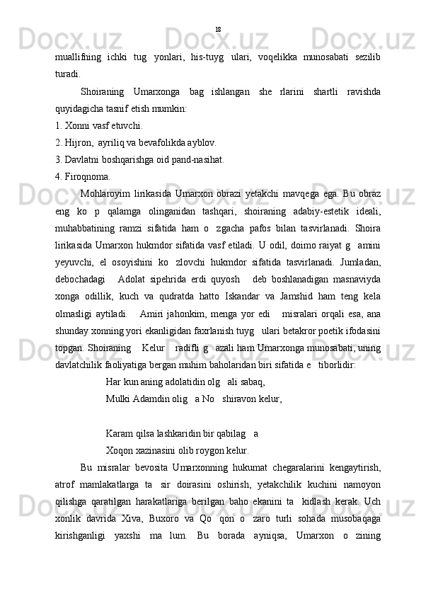 muallifning   ichki   tug yonlari,   his-tuyg ulari,   voqelikka   munosabati   sezilib 
turadi.                                                                                          
Shoiraning   Umarxonga   bag ishlangan   she rlarini   shartli   ravishda	
 
quyidagicha tasnif etish mumkin: 
1. Xonni vasf etuvchi. 
2. Hijron,  ayriliq va bevafolikda ayblov. 
3. Davlatni boshqarishga oid pand-nasihat.
4. Firoqnoma.    
Mohlaroyim   lirikasida   Umarxon   obrazi   yetakchi   mavqega   ega.   Bu   obraz
eng   ko p   qalamga   olinganidan   tashqari,   shoiraning   adabiy-estetik   ideali,	

muhabbatining   ramzi   sifatida   ham   o zgacha   pafos   bilan   tasvirlanadi.   Shoira	

lirikasida  Umarxon hukmdor  sifatida vasf  etiladi.  U odil, doimo raiyat  g amini	

yeyuvchi,   el   osoyishini   ko zlovchi   hukmdor   sifatida   tasvirlanadi.   Jumladan,	

debochadagi   Adolat   sipehrida   erdi   quyosh   deb   boshlanadigan   masnaviyda	
 
xonga   odillik,   kuch   va   qudratda   hatto   Iskandar   va   Jamshid   ham   teng   kela
olmasligi   aytiladi.   Amiri   jahonkim,   menga   yor   edi   misralari   orqali   esa,   ana	
 
shunday xonning yori ekanligidan faxrlanish tuyg ulari betakror poetik ifodasini	

topgan. Shoiraning  Kelur  radifli g azali ham Umarxonga munosabati, uning	
  
davlatchilik faoliyatiga bergan muhim baholaridan biri sifatida e tiborlidir:	

Har kun aning adolatidin olg ali sabaq,	

Mulki Adamdin olig a No shiravon kelur,	
 
Karam qilsa lashkaridin bir qabilag a	

Xoqon xazinasini olib roygon kelur.
Bu   misralar   bevosita   Umarxonning   hukumat   chegaralarini   kengaytirish,
atrof   mamlakatlarga   ta sir   doirasini   oshirish,   yetakchilik   kuchini   namoyon	

qilishga   qaratilgan   harakatlariga   berilgan   baho   ekanini   ta kidlash   kerak.   Uch	

xonlik   davrida   Xiva,   Buxoro   va   Qo qon   o zaro   turli   sohada   musobaqaga	
 
kirishganligi   yaxshi   ma lum.   Bu   borada   ayniqsa,   Umarxon   o zining	
  18 