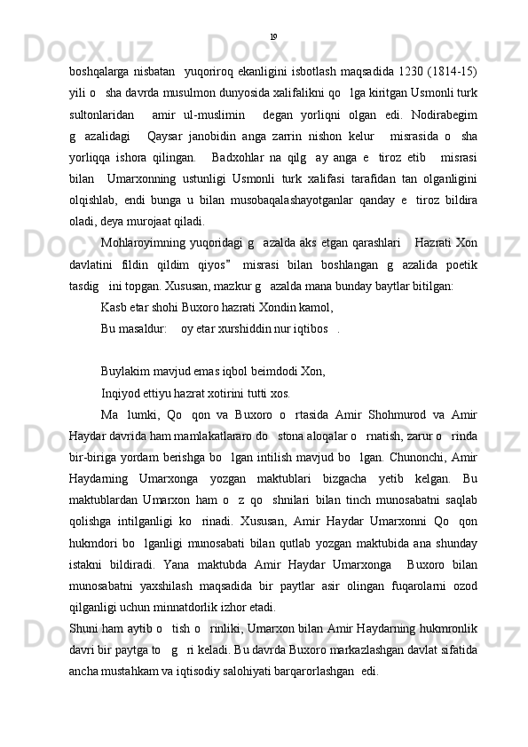 boshqalarga   nisbatan     yuqoriroq   ekanligini   isbotlash   maqsadida   1230   (1814-15)
yili o sha davrda musulmon dunyosida xalifalikni qo lga kiritgan Usmonli turk 
sultonlaridan   amir   ul-muslimin   degan   yorliqni   olgan   edi.   Nodirabegim	
 
g azalidagi   Qaysar   janobidin   anga   zarrin   nishon   kelur   misrasida   o sha	
   
yorliqqa   ishora   qilingan.   Badxohlar   na   qilg ay   anga   e tiroz   etib   misrasi	
   
bilan     Umarxonning   ustunligi   Usmonli   turk   xalifasi   tarafidan   tan   olganligini
olqishlab,   endi   bunga   u   bilan   musobaqalashayotganlar   qanday   e tiroz   bildira	

oladi, deya murojaat qiladi.  
Mohlaroyimning yuqoridagi  g azalda  aks  etgan qarashlari   Hazrati  Xon	
 
davlatini   fildin   qildim   qiyos   misrasi   bilan   boshlangan   g azalida   poetik	
	
tasdig ini topgan. Xususan, mazkur g azalda mana bunday baytlar bitilgan:	
 
Kasb etar shohi Buxoro hazrati Xondin kamol,
Bu masaldur:  oy etar xurshiddin nur iqtibos .	
 
Buylakim mavjud emas iqbol beimdodi Xon,
Inqiyod ettiyu hazrat xotirini tutti xos. 
Ma lumki,   Qo qon   va   Buxoro   o rtasida   Amir   Shohmurod   va   Amir	
  
Haydar davrida ham mamlakatlararo do stona aloqalar o rnatish, zarur o rinda	
  
bir-biriga  yordam  berishga  bo lgan   intilish   mavjud  bo lgan.  Chunonchi,  Amir	
 
Haydarning   Umarxonga   yozgan   maktublari   bizgacha   yetib   kelgan.   Bu
maktublardan   Umarxon   ham   o z   qo shnilari   bilan   tinch   munosabatni   saqlab
 
qolishga   intilganligi   ko rinadi.   Xususan,   Amir   Haydar   Umarxonni   Qo qon	
 
hukmdori   bo lganligi   munosabati   bilan   qutlab   yozgan   maktubida   ana   shunday	

istakni   bildiradi.   Yana   maktubda   Amir   Haydar   Umarxonga     Buxoro   bilan
munosabatni   yaxshilash   maqsadida   bir   paytlar   asir   olingan   fuqarolarni   ozod
qilganligi uchun minnatdorlik izhor etadi. 
Shuni ham aytib o tish o rinliki, Umarxon bilan Amir Haydarning hukmronlik	
 
davri bir paytga to g ri keladi. Bu davrda Buxoro markazlashgan davlat sifatida
 
ancha mustahkam va iqtisodiy salohiyati barqarorlashgan  edi.  19 