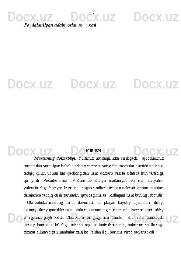 Foydalanilgan adabiyotlar ro yxati
KIRISH
Mavzuning   dolzarbligi.   Yurtimiz   mustaqillikka   erishgach,     ajdodlarimiz
tomonidan yaratilgan bebaho adabiy merosni yangicha mezonlar asosida xolisona
tadqiq   qilish   uchun   har   qachongidan   ham   dolzarb   vazifa   sifatida   kun   tartibiga
qo yildi.   Prezidentimiz   I.A.Karimov   dunyo   madaniyati   va   ma naviyatini	
 
yuksaltirishga   beqiyos   hissa   qo shgan   ijodkorlarimiz   asarlarini   zamon   talablari	

darajasida tadqiq etish zaruratini quyidagicha ta kidlagani ham buning isbotidir:	

Ota-bobolarimizning   asrlar   davomida   to plagan   hayotiy   tajribalari,   diniy,	
 
axloqiy, ilmiy qarashlarini o zida mujassam etgan nodir qo lyozmalarini jiddiy	
 
o rganish   payti   keldi.   Chunki,   o zingizga   ma lumki,     sho rolar   zamonida	
   
tarixiy   haqiqatni   bilishga   intilish   rag batlantirilmas   edi,   hukmron   mafkuraga	

xizmat qilmaydigan manbalar xalq ko zidan iloji boricha yiroq saqlanar edi .
  2 