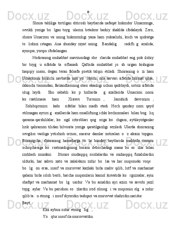 Shoira   tahlilga  tortilgan  ehtirosli   baytlarida   nafaqat   hukmdor   Umarxonga,
sevikli   yoriga   bo lgan   tuyg ularini   betakror   badiiy   shaklda   ifodalaydi.   Zero, 
shoira   Umarxon   va   uning   hukmronligi   yana   ham   yuksalishi,   kuch   va   qudratga
to lishini   istagan.   Ana   shunday   niyat   uning   Bandalig   radifli   g azalida,	
   
ayniqsa, yorqin ifodalangan. 
Nodiraning   muhabbat   mavzusidagi   she rlarida   muhabbat   eng   pok   ilohiy	

bir   tuyg u   sifatida   ta riflanadi.   Qalbida   muhabbat   jo sh   urgan   kishigina	
  
haqiqiy   inson,   degan   teran   falsafa   poetik   talqin   etiladi.   Shoiraning   o zi   ham	

Umarxonni   birinchi   navbatda   umr   yo ldoshi,   oila   sarvari   sifatida   hurmat   qilsa,	

ikkinchi tomondan, farzandlarining otasi ekanligi uchun qadrlaydi, ustozi sifatida
ulug laydi.     Shu   sababli   ko p   hollarda     g azallarida   Umarxon   nomi	
  
ko rsatilmasa   ham   Xisravi   Turonim ,   Jamshidi   davronim ,	
    
Sohibqironim   kabi     sifatlar   bilan   madh   etadi.   Hech   qanday   nom   qayd	
 
etilmagan ayrim g azallarida ham muallifning ichki kechinmalari  bilan bog liq	
 
qarama-qarshiliklar,   ko ngil   iztiroblari   qog ozga   ko chgani,   aytilayotganlar	
  
lirik   qahramon   tilidan   bilvosita   yoriga   qaratilganligi   seziladi.   Ularda   shoiraning
sevgilisi   vasliga   yetishish   orzusi,   masrur   damlar   xotiralari   o z   aksini   topgan.	

Bizningcha,   shoiraning   hasratlarga   to la   bunday   baytlarida   mahbubi   nomini	

ochiqchasiga   ko rsatmasligining   boisini   debochadagi   mana   bu   so zlar   bilan	
 
izohlash   mumkin:   Iltimos   mudaqqiq   risolalardin   va   muhaqqiq   fuzalolardin	

uldurki,   har   sahvu   xato   va   xalalekim   zohir   bo lsa   va   har   nuqsoneki   voqe	
 
bo lg on   ersa,   insof   va   muruvvat   kazlaki   birla   mahv   qilib,   lutf   va   marhamat	
 
qalami  birla isloh  berib, barcha  nuqsonlarin kamol  kisvatida ko rguzsalar, ayni	

shafqat   va   marhamat   bo lg usidur.   Va   bu   amaldin   ajri   azim   va   savobi   jazil	
 
topg aylar.  Va   bu  parishon   so zlardin   irod   olmog i   va   nuqsonin   elg a  zohir	
   
qilib ta n etmog i insof diyoridin tashqari va muruvvat shahridin naridur.	
 
Bayt:
Elni aybini zohir etmog lig ,	
 
Yo qtur insof ila muruvvatdin.	
 20 