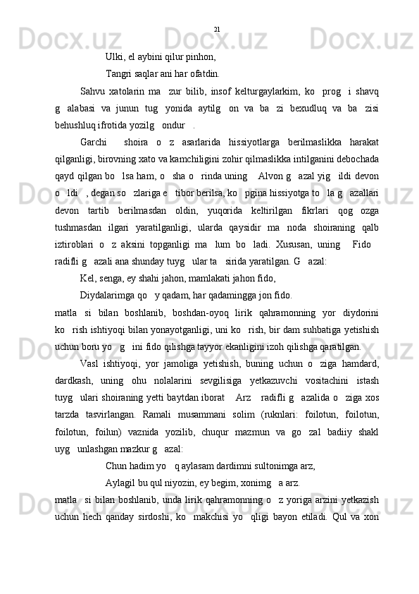 Ulki, el aybini qilur pinhon,
Tangri saqlar ani har ofatdin.
Sahvu   xatolarin   ma zur   bilib,   insof   kelturgaylarkim,   ko prog i   shavq  
g alabasi   va   junun   tug yonida   aytilg on   va   ba zi   bexudluq   va   ba zisi	
    
behushluq ifrotida yozilg ondur . 	
 
Garchi     shoira   o z   asarlarida   hissiyotlarga   berilmaslikka   harakat	

qilganligi, birovning xato va kamchiligini zohir qilmaslikka intilganini debochada
qayd qilgan bo lsa ham, o sha o rinda uning  Alvon g azal yig ildi devon	
     
o ldi , degan so zlariga e tibor berilsa, ko pgina hissiyotga to la g azallari	
      
devon   tartib   berilmasdan   oldin,   yuqorida   keltirilgan   fikrlari   qog ozga	

tushmasdan   ilgari   yaratilganligi,   ularda   qaysidir   ma noda   shoiraning   qalb	

iztiroblari   o z   aksini   topganligi   ma lum   bo ladi.   Xususan,   uning   Fido	
    
radifli g azali ana shunday tuyg ular ta sirida yaratilgan. G azal:	
   
Kel, senga, ey shahi jahon, mamlakati jahon fido,
Diydalarimga qo y qadam, har qadamingga jon fido. 	

matla si   bilan   boshlanib,   boshdan-oyoq   lirik   qahramonning   yor   diydorini	

ko rish ishtiyoqi bilan yonayotganligi, uni ko rish, bir dam suhbatiga yetishish	
 
uchun boru yo g ini fido qilishga tayyor ekanligini izoh qilishga qaratilgan.  	
 
Vasl   ishtiyoqi,   yor   jamoliga   yetishish,   buning   uchun   o ziga   hamdard,	

dardkash,   uning   ohu   nolalarini   sevgilisiga   yetkazuvchi   vositachini   istash
tuyg ulari shoiraning yetti baytdan iborat  Arz  radifli g azalida o ziga xos	
    
tarzda   tasvirlangan.   Ramali   musammani   solim   (ruknlari:   foilotun,   foilotun,
foilotun,   foilun)   vaznida   yozilib,   chuqur   mazmun   va   go zal   badiiy   shakl	

uyg unlashgan mazkur g azal:	
 
Chun hadim yo q aylasam dardimni sultonimga arz,	

Aylagil bu qul niyozin, ey begim, xonimg a arz.	

matla si   bilan   boshlanib,   unda   lirik   qahramonning   o z   yoriga   arzini   yetkazish	
 
uchun   hech   qanday   sirdoshi,   ko makchisi   yo qligi   bayon   etiladi.   Qul   va   xon	
  21 