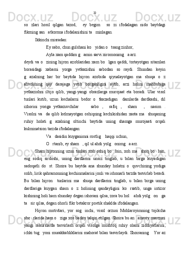 so zlari   hosil   qilgan   tazod,   ey   begim   so zi   ifodalagan   nido   baytdagi   
fikrning san atkorona ifodalanishini ta minlagan. 	
 
Ikkinchi misradan:
Ey sabo, chun gulshani ko yidan o tsang zinhor,	
 
Ayla xam qaddim g amin sarvi xiromonimg a arz.	
 
deydi va o zining hijron azoblaridan xam  bo lgan qaddi, tortayotgan sitamlari	
 
borasidagi   xabarni   yorga   yetkazishni   sabodan   so raydi.   Shundan   keyin	

g azalning   har   bir   baytida   hijron   azobida   qiynalayotgan   ma shuqa   o z	
  
ahvolining   qay   darajaga   yetib   borganligini   aytib,   arzi   holini   mahbubiga
yetkazishni   iltijo   qilib,   yangi-yangi   obrazlarga   murojaat   eta   boradi.   Ular   visol
tunlari   kutib,   uzun   kechalarni   bedor   o tkazadigan     damlarda   dardkashi,   dil	

izhorini   yoriga   yetkazuvchilar     sabo ,   rafiq ,   sham ,   nasim .	
        
Visolni   va da   qilib   kelmayotgan   oshiqning   kechikishidan   xasta   ma shuqaning	
 
ruhiy   holati   g azalning   oltinchi   baytida   uning   shamga   murojaati   orqali	

kulminatsion tarzda ifodalangan:
Va dasidin kuyganimni rostlig  haqqi uchun,
 
O rtanib, ey sham , qil ul ahdi yolg onimg a arz. 
   
Sham   hijronning  uzun   tunlari   xoh  oshiq   bo lsin,   xoh  ma shuq   bo lsin,	
  
eng   sodiq   sirdoshi,   uning   dardlarini   unsiz   tinglab,   u   bilan   birga   kuyadigan
sadoqatli   do st.   Shoira   bu   baytda   ana   shunday   holatni   o quvchining   yodiga	
 
solib, lirik qahramonning kechinmalarini jonli va ishonarli tarzda tasvirlab beradi.
Bu   bilan   hijron     tunlarini   ma shuqa   dardlarini   tinglab,   u   bilan   birga   uning	

dardlariga   kuygan   sham   o z   holining   qandayligini   ko rsatib,   unga   intizor	
 
kishining holi ham shunday degan ishorani qilsa, zora bu hol  ahdi yolg on ga	
  
ta sir qilsa, degan ohorli fikr betakror poetik shaklda ifodalangan.	

Hijron   motivlari,   yor   sog inchi,   visol   orzusi   Mohlaroyimning   tojikcha	

she rlarida ham o ziga xos badiiy talqin etilgan. Shoira bu an anaviy mavzuni	
  
yangi   rakurslarda   tasvirlash   orqali   visolga   mushtoq   ruhiy   olami   ziddiyatlarini,
ichki tug yoni murakkabliklarini mahorat bilan tasvirlaydi. Shoiraning  Yor az	
  22 