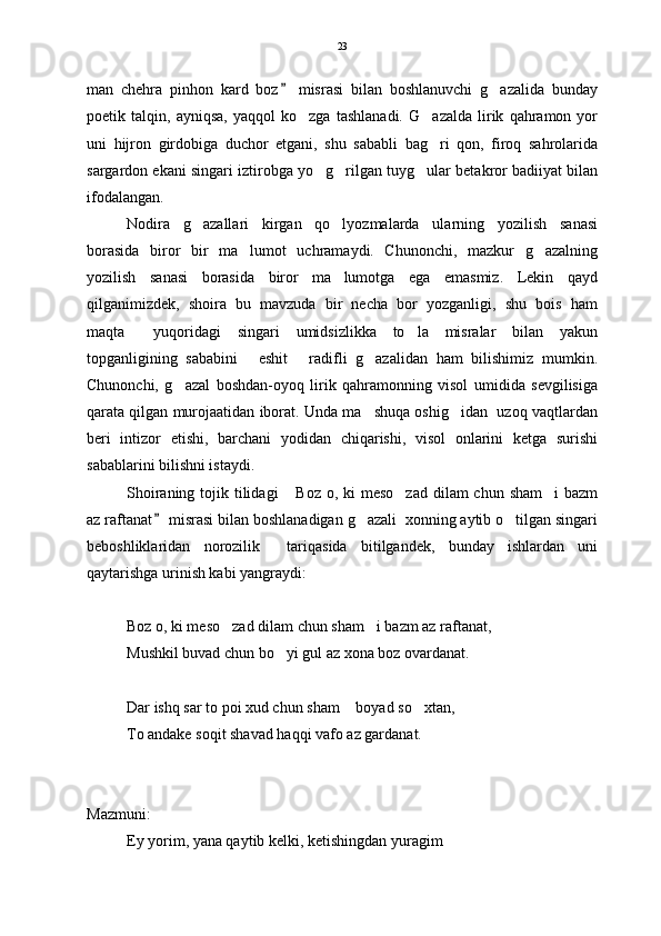 man   chehra   pinhon   kard   boz   misrasi   bilan   boshlanuvchi   g azalida   bunday	
poetik   talqin,   ayniqsa,   yaqqol   ko zga   tashlanadi.   G azalda   lirik   qahramon   yor	
 
uni   hijron   girdobiga   duchor   etgani,   shu   sababli   bag ri   qon,   firoq   sahrolarida	

sargardon ekani singari iztirobga yo g rilgan tuyg ular betakror badiiyat bilan	
  
ifodalangan.  
Nodira   g azallari   kirgan   qo lyozmalarda   ularning   yozilish   sanasi	
 
borasida   biror   bir   ma lumot   uchramaydi.   Chunonchi,   mazkur   g azalning	
 
yozilish   sanasi   borasida   biror   ma lumotga   ega   emasmiz.   Lekin   qayd	

qilganimizdek,   shoira   bu   mavzuda   bir   necha   bor   yozganligi,   shu   bois   ham
maqta   yuqoridagi   singari   umidsizlikka   to la   misralar   bilan   yakun	
 
topganligining   sababini   eshit   radifli   g azalidan   ham   bilishimiz   mumkin.	
  
Chunonchi,   g azal   boshdan-oyoq   lirik   qahramonning   visol   umidida   sevgilisiga	

qarata qilgan murojaatidan iborat. Unda ma shuqa oshig idan  uzoq vaqtlardan	
 
beri   intizor   etishi,   barchani   yodidan   chiqarishi,   visol   onlarini   ketga   surishi
sabablarini bilishni istaydi.  
Shoiraning tojik tilidagi  Boz o, ki meso zad  dilam  chun sham i  bazm	
  
az raftanat  misrasi bilan boshlanadigan g azali  xonning aytib o tilgan singari	
	 
beboshliklaridan   norozilik     tariqasida   bitilgandek,   bunday   ishlardan   uni
qaytarishga urinish kabi yangraydi:      
                                  
Boz o, ki meso zad dilam chun sham i bazm az raftanat,	
 
Mushkil buvad chun bo yi gul az xona boz ovardanat.	

Dar ishq sar to poi xud chun sham  boyad so xtan,	
 
To andake soqit shavad haqqi vafo az gardanat.
Mazmuni:
Ey yorim, yana qaytib kelki, ketishingdan yuragim 23 