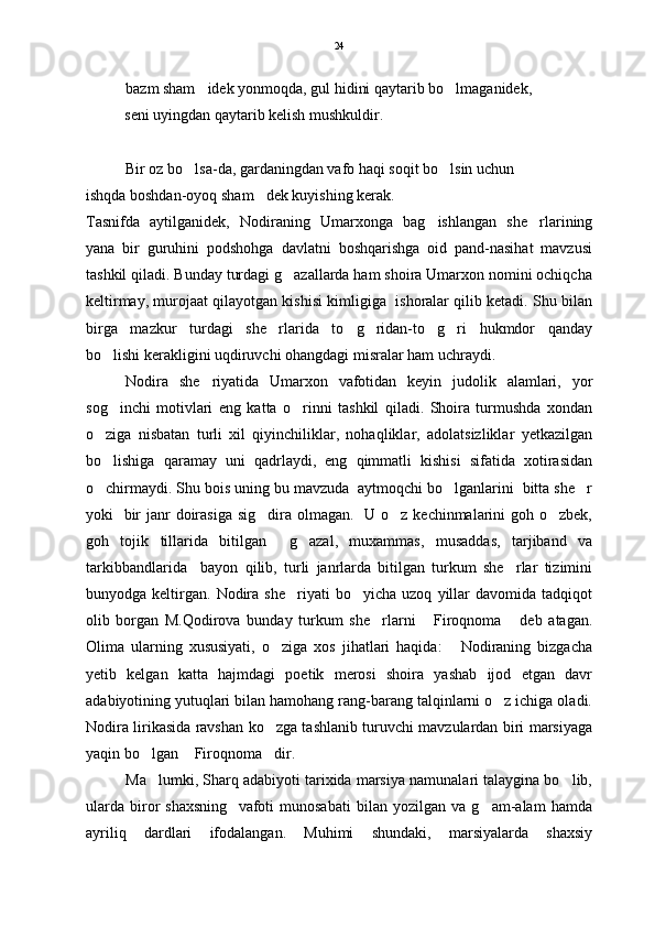 bazm sham idek yonmoqda, gul hidini qaytarib bo lmaganidek,    
          seni uyingdan qaytarib kelish mushkuldir.
Bir oz bo lsa-da, gardaningdan vafo haqi soqit bo lsin uchun 	
 
ishqda boshdan-oyoq sham dek kuyishing kerak.	

Tasnifda   aytilganidek,   Nodiraning   Umarxonga   bag ishlangan   she rlarining	
 
yana   bir   guruhini   podshohga   davlatni   boshqarishga   oid   pand-nasihat   mavzusi
tashkil qiladi. Bunday turdagi g azallarda ham shoira Umarxon nomini ochiqcha	

keltirmay, murojaat qilayotgan kishisi kimligiga  ishoralar qilib ketadi. Shu bilan
birga   mazkur   turdagi   she rlarida   to g ridan-to g ri   hukmdor   qanday	
    
bo lishi kerakligini uqdiruvchi ohangdagi misralar ham uchraydi. 	

Nodira   she riyatida   Umarxon   vafotidan   keyin   judolik   alamlari,   yor	

sog inchi   motivlari   eng   katta   o rinni   tashkil   qiladi.   Shoira   turmushda   xondan	
 
o ziga   nisbatan   turli   xil   qiyinchiliklar,   nohaqliklar,   adolatsizliklar   yetkazilgan	

bo lishiga   qaramay   uni   qadrlaydi,   eng   qimmatli   kishisi   sifatida   xotirasidan

o chirmaydi. Shu bois uning bu mavzuda  aytmoqchi bo lganlarini  bitta she r
  
yoki   bir  janr  doirasiga  sig dira olmagan.   U o z kechinmalarini  goh o zbek,	
  
goh   tojik   tillarida   bitilgan     g azal,   muxammas,   musaddas,   tarjiband   va	

tarkibbandlarida     bayon   qilib,   turli   janrlarda   bitilgan   turkum   she rlar   tizimini	

bunyodga  keltirgan.   Nodira   she riyati   bo yicha   uzoq   yillar   davomida   tadqiqot	
 
olib   borgan   M.Qodirova   bunday   turkum   she rlarni   Firoqnoma   deb   atagan.	
  
Olima   ularning   xususiyati,   o ziga   xos   jihatlari   haqida:   Nodiraning   bizgacha	
 
yetib   kelgan   katta   hajmdagi   poetik   merosi   shoira   yashab   ijod   etgan   davr
adabiyotining yutuqlari bilan hamohang rang-barang talqinlarni o z ichiga oladi.	

Nodira lirikasida ravshan ko zga tashlanib turuvchi mavzulardan biri marsiyaga	

yaqin bo lgan  Firoqnoma dir.	
  
Ma lumki, Sharq adabiyoti tarixida marsiya namunalari talaygina bo lib,
 
ularda   biror   shaxsning     vafoti   munosabati   bilan   yozilgan   va   g am-alam   hamda	

ayriliq   dardlari   ifodalangan.   Muhimi   shundaki,   marsiyalarda   shaxsiy 24 