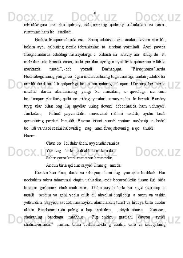 iztiroblargina   aks   etib   qolmay,   xalqimizning   qadimiy   urf-odatlari   va   rasm-
rusumlari ham ko rsatiladi.
Nodira   firoqnomalarida   esa   -   Sharq   adabiyoti   an analari   davom   ettirilib,	

bokira   ayol   qalbining   nozik   tebranishlari   ta sirchan   yoritiladi.   Ayni   paytda	

firoqnomalarda   odatdagi   marsiyalarga   o xshash   an anaviy   ma shuq,   do st,	
   
mehribon   ota   timsoli   emas,   balki   yoridan   ayrilgan   ayol   lirik   qahramon   sifatida
markazda   turadi , - deb   yozadi.   Darhaqiqat,   F i r oqnoma l a rda	
  
Nodirabegimning yoriga bo lgan muhabbatining tuganmasligi, undan judolik bir	

umrlik   dard   bo lib   qolganligi   ko p   bor   qalamga   olingan.   Ularning   har   birida	
 
muallif   dardu   alamlarining   yangi   ko rinishlari,   o quvchiga   ma lum	
  
bo lmagan   jihatlari,   qalbi   qa ridagi   yaralari   namoyon   bo la   boradi.   Bunday	
  
tuyg ular   bilan   bog liq   qaydlar   uning   devoni   debochasida   ham   uchraydi.	
 
Jumladan,   Ittihod   payvandidin   muvosalat   rishtasi   uzuldi,   ayshu   tarab	

qonunining   pardasi   buzuldi.   Bazmu   ishrat   surudi   motam   navhasig a   badal	

bo ldi va visol sozini halovatlig  nag masi firoq shevanig a qo shuldi.	
    
Nazm:
Chun bo ldi dahr shohi ayyomdin ramida,	

Yuz dog  birla qoldi ahbob motamida.

Sabru qaror ketdi man zoru benavodin,
Anduh birla qoldim sayyid Umar g amida.	

Kundin-kun   firoq   dardi   va   ishtiyoq   alami   tug yon   qila   boshladi.   Har	

nechakim   sabru   tahammul   etagin   ushladim,   oxir   beqarorlikdin   junun   ilgi   birla
toqatim   giribonini   chok-chok   ettim.   Goho   xayoli   birla   ko ngul   iztirobig a	
 
tasalli     berdim   va   gohi   yodin   qilib   dil   ahvolini   inqilobig a   orom   va   taskin

yetkurdim. Sayyidu saodot, mashoyixu ulamolardin tuhaf va hidoya birla duolar
oldim.   Barchasin   ruhi   pokig a   bag ishladim... ,-deydi   shoira.     Xususan,	
  
shoiraning   barchaga   mashhur   Fig onkim,   gardishi   davron   ayridi	
 
shahsuvorimdin   misrasi   bilan   boshlanuvchi   g azalini   vafo   va   sadoqatning	
	 25 
