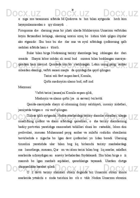 o ziga   xos   tarannumi   sifatida   M.Qodirova   ta biri   bilan   aytganda   hech   kim  
hayajonlanmasdan o qiy olmaydi .  	
 
Firoqnoma   she rlarning   yana   bir   jihati   ularda   Mohlaroyim   Umarxon   vafotidan	

keyin   farzandlari   kelajagi,   ularning   umrini   uzoq   bo lishini   tilab   qilgan   iltijolar	

aks   etganidir.   Shu   bois   bu   she rlar   ona   va   ayol   sifatidagi   ijodkorning   qalb	

sadolari sifatida ham e tiborli. 	

Bular   bilan   birga   Nodiraning   tarixiy   shaxslarga   bag ishlangan   she rlari	
 
orasida  Shayxi  kibor zubdai oli rasul bud  misrasi  bilan boshlangan marsiya-	
 
qasidasi   ham   mavjud.   Qasidada   ism   ko rsatilmagan.   Lekin   uning   payg ambar	
 
oilasidan ekanligi, vafoti sanasi maqta da quyidagicha qayd qilingan:	

Tarixi soli favt raqam kard, Komila,
Qutbi mashoyixu ulamo bud, raft zud.
Mazmuni:  
Vafoti tarixi (sanasi)ni Komila raqam qildi,
Mashoyix va ulamo qutbi (ya ni sarvari) tez ketdi.  	

Qasida-marsiyada   shayx   ul-islomning   ilmiy   salohiyati,   insoniy   xislatlari,
jamiyatda tutgan o rni vasf qilingan.	

Xulosa qilib aytganda, Nodira asarlaridagi tarixiy shaxslar obrazlari, ularga
muallifning   ijodkor   va   shaxs   sifatidagi   qarashlari,   o sha   tarixiy   shaxslarning	

badiiy   portretini   yaratishga   munosabati   tahlillari   shuni   ko rsatadiki,   Islom   dini	

peshvolari,   xususan   Muhammad   payg ambar   va   xulafoi   roshidin   obrazlarini	

tasvirlashda   o zigacha   bo lgan   davr   ijodkorlari   yo lidan   boradi.   Ularning	
  
timsolini   yaratishda   ular   bilan   bog liq   birlamchi   tarixiy   manbalardagi	

ma lumotlarga, xususan, Qur on va islom tarixi bilan bog liq asarlar, salaflari	
  
asarlarida uchraydigan an anaviy lavhalardan foydalanadi. Shu bilan birga o zi	
 
mansub   bo lgan   mazhab   aqidalari,   qarashlariga   tayanadi.   Ulardan   chetga	

chiqmaslikka harakat qiladi.
O z   davri   tarixiy   shaxslari   obrazi   deganda   biz   Umarxon   obrazi   shoira	

asarlarida   yetakchi   o rinda   turishini   ko rib   o tdik.   Nodira   Umarxon   obrazini	
   26 